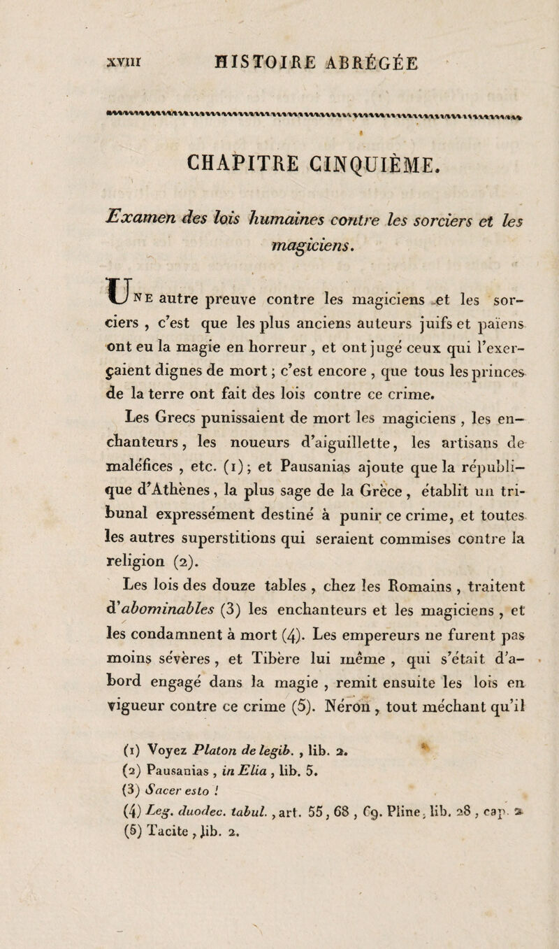 v\^,v\i\w xxx twmun\iu/\vu\\x\ xxxxxx CHAPITRE CINQUIÈME. Examen des lois humaines contre les sorciers et les magiciens. U* e autre preuve contre les magiciens et les sor¬ ciers , c’est que les plus anciens auteurs juifs et païens ont eu la magie en horreur , et ont jugé ceux qui l’exer¬ çaient dignes de mort ; c’est encore , que tous les princes de la terre ont fait des lois contre ce crime. Les Grecs punissaient de mort les magiciens , les en¬ chanteurs , les noueurs d’aiguillette, les artisans de maléfices , etc. (i); et Pausanias ajoute que la républi¬ que d’Athènes, la plus sage de la Grèce, établit un tri¬ bunal expressément destiné à punir ce crime, et toutes les autres superstitions qui seraient commises contre la religion (2). Les lois des douze tables , chez les Romains , traitent d’abominables (3) les enchanteurs et les magiciens , et les condamnent à mort (4)- Les empereurs ne furent pas moins sévères , et Tibère lui même , qui s’était d’a¬ bord engagé dans la magie , remit ensuite les lois en vigueur contre ce crime (5). Néron , tout méchant qu’il (1) Voyez Platon delegib. , lib. 2. (2) Pausanias , in Elia , lib. 5. (3) Sacer esto ! (4) Leg. duodec. tabul. , art. 55,68 , £9. Pline, lib. 28 , cap. % (5) Tacite , Jib. 2.