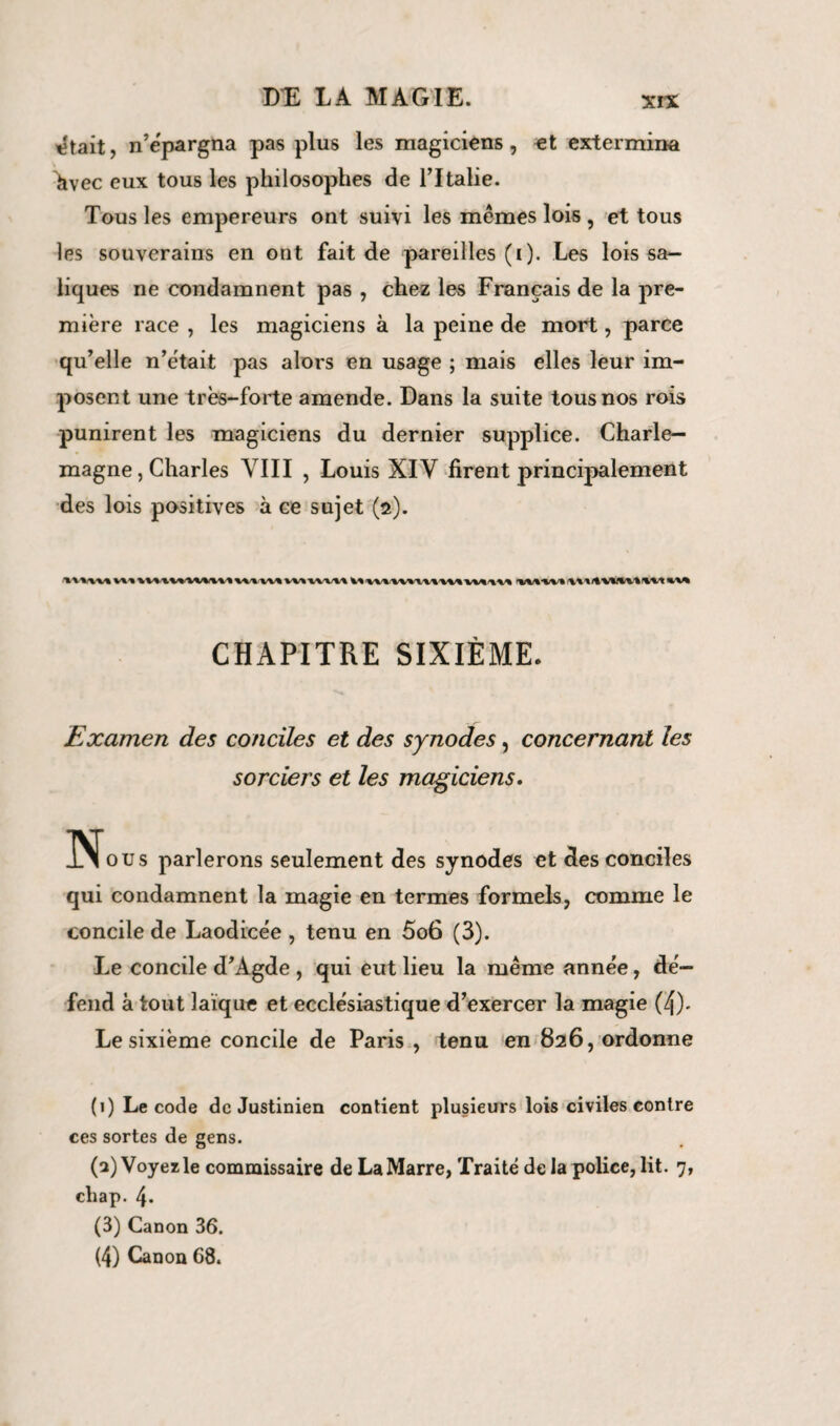 tîtait, n’épargna pas plus les magiciens, et extermina hvec eux tous les philosophes de l’Italie. Tous les empereurs ont suivi les mêmes lois , et tous les souverains en ont fait de pareilles (i). Les lois sa— liques ne condamnent pas , chez les Français de la pre¬ mière race , les magiciens à la peine de mort, parce qu’elle n’êtait pas alors en usage ; mais elles leur im¬ posent une très-forte amende. Dans la suite tous nos rois punirent les magiciens du dernier supplice. Charle¬ magne , Charles VIII , Louis XIV firent principalement des lois positives à ce sujet (2). V. V.. XV. IV.\V\\\ l\.\V\ 1WIA 1. 1\.vu W WIM CHAPITRE SIXIÈME. Examen des conciles et des synodes, concernant les sorciers et les magiciens. Nons parlerons seulement des synodes et des conciles qui condamnent la magie en termes formels, comme le concile de Laodicée , tenu en 5o6 (3). Le concile d’Àgde , qui eut lieu la même année, dé¬ fend à tout laïque et ecclésiastique d’exercer la magie (4)- Le sixième concile de Paris , tenu en 826, ordonne (1) Le code de Justinien contient plusieurs lois civiles contre ces sortes de gens. (a) Voyez le commissaire de La Marre, Traité de la police, lit. 7, cliap. 4. (3) Canon 36. (4) Canon 68.