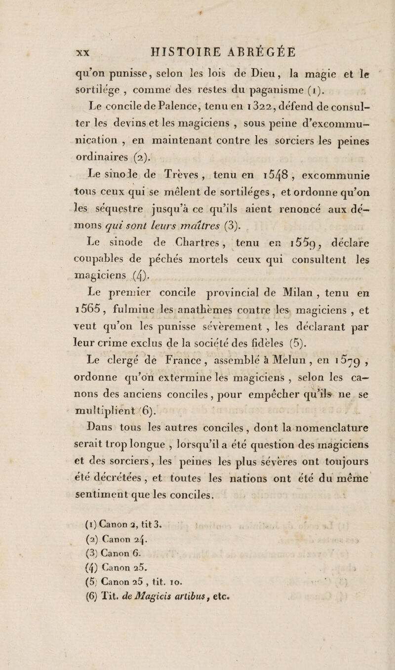 qu’on punisse, selon les lois de Dieu, la magie et le sortilège , comme des restes du paganisme (i). Le concile de Palence, tenu en 1822, défend de consul¬ ter les devins et les magiciens , sous peine d’excommu¬ nication , en maintenant contre les sorciers les peines ordinaires (2). Le sinoie de Trêves, tenu en i54B , excommunie ■ \ tous ceux qui se mêlent de sortilèges , et ordonne qu’on les séquestre jusqu’à ce qu’ils aient renoncé aux dé¬ mons qui sont leurs maîtres (3). Le sinode de Chartres, tenu en i55q, déclare coupables de péchés mortels ceux qui consultent les magiciens (4). Le premier concile provincial de Milan , tenu en 1565, fulmine les anathèmes contre les magiciens , et veut qu’on les punisse sévèrement , les déclarant par leur crime exclus de la société des fidèles (5). Le clergé de France , assemblé à Melun , en i5^g , ordonne qu’on extermine les magiciens , selon les ca¬ nons des anciens conciles, pour empêcher qu’ils ne se multiplient (6). Dans tous les autres conciles, dont la nomenclature serait trop longue , lorsqu’il a été question des magiciens et des sorciers, les peines les plus sévères ont toujours été décrétées , et toutes les nations ont été du même sentiment que les conciles. (1) Canon 2, tit 3. (2) Canon 24. (3) Canon 6. (4) Canon 25. (5; Canon 25 , tit. 10. (G) Tit. de Magicis artibus, etc.