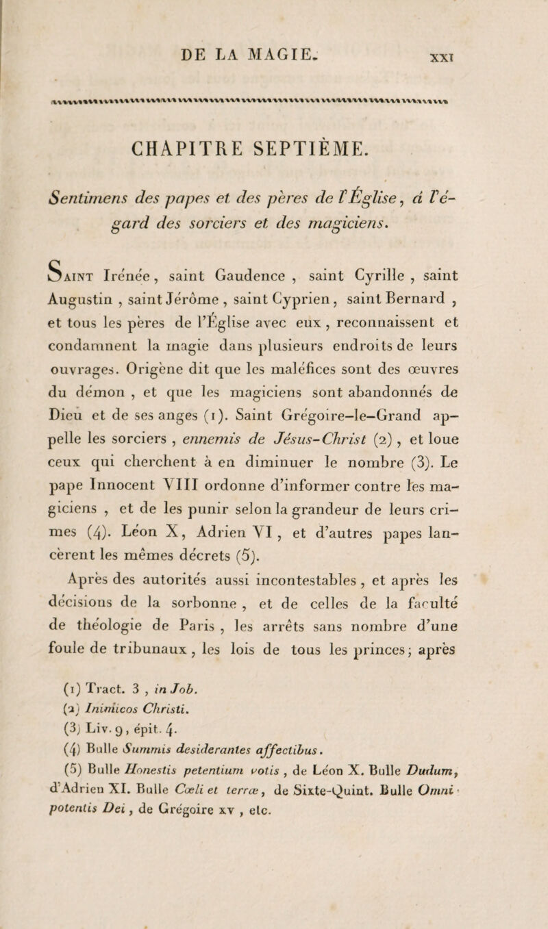 W%fVV% VVtlV^WIWI W» VU1HUI\WVV« \VV%U%V% CHAPITRE SEPTIÈME. Sentimens des papes et des pares de l'Église, a l'é¬ gard des sorciers et des magiciens. Saint Iréne'e, saint Gaudence , saint Cyrille , saint Augustin , saint Jérome, saint Cyprien , saint Bernard , et tous les pères de l’Église avec eux , reconnaissent et condamnent la magie dans plusieurs endroits de leurs ouvrages. Origène dit que les maléfices sont des œuvres du démon , et que les magiciens sont abandonnés de Dieu et de ses anges (i). Saint Grégoire-le—Grand ap¬ pelle les sorciers , ennemis de Jésus-Christ (2), et loue ceux qui cherchent à en diminuer le nombre (3). Le pape Innocent Y III ordonne d’informer contre les ma¬ giciens , et de les punir selon la grandeur de leurs cri¬ mes (4). Léon X, Adrien VI , et d’autres papes lan¬ cèrent les memes décrets (5). Après des autorités aussi incontestables , et après les décisions de la sorbonne , et de celles de la faculté de théologie de Paris , les arrêts sans nombre d’une foule de tribunaux, les lois de tous les princes; après (1) Tract. 3 , in Job. (2) Inirtiicos Christi. (3; Liv.9, épit. 4. (4) Bulle Summis desiderantes affectibus. (5) Bulle Uonestis petentium votis , de Le'on X. Bulle Dmlum, d Adrien XI. Bulle Cœli et lerræ, de Sixte-Quint. Bulle Omni- potentis Dei, de Grégoire xv , etc.