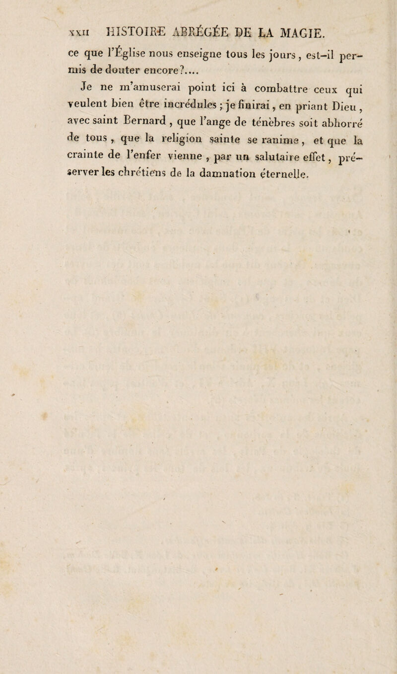 vxii HISTOIRE ABRÉGÉE DE LA MAGIE. ce que l’Église nous enseigne tous les jours, est-il per- mis de douter encore?.... Je ne m’amuserai point ici à combattre ceux qui veulent bien être incrédules ; je finirai, en priant Dieu , avec saint Bernard , que l’ange de ténèbres soit abhorré de tous , que la religion sainte se ranime, et que la crainte de l’enfer vienne , par un salutaire effet, pré¬ server les chrétiens de la damnation éternelle.