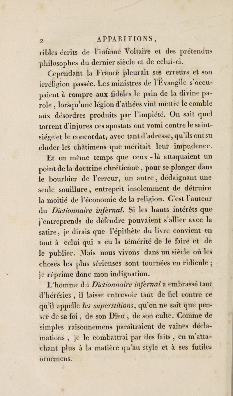 libles écrits de l’infâme Voltaire et des prétendus philosophes du dernier siècle et de celui-ci. Cependant la France pleurait ses erreurs et son irréligion passée. Les ministres de lÉvangile s’occu¬ paient à rompre aux fidèles le pain de la divine pa¬ role , lorsqu’une légion d’athées vint mettre le comble aux désordres produits par l’impiété. On sait quel torrent d’injures ces apostats ont vomi contre le saint- siège et le concordat, avec tant d’adresse, qu’ils ont su éluder les châtimens que méritait leur impudence. Et en même temps que ceux-là attaquaient un point de la doctrine chrétienne , pour se plonger dans le bourbier de l’erreur, un autre, dédaignant une seule souillure, entreprit insolemment de détruire la moitié de l’économie de la religion. C’est 1 auteur du Dictionnaire infernal. Si les hauts intérêts que j’entreprends de défendre pouvaient s’allier avec la satire, je dirais que lepithète du livre convient en tout à celui qui a eu la témérité de le faire et de le publier. Mais nous vivons dans un siècle où les choses les plus sérieuses sont tournées en ridicule ; je réprime donc mon indignation. L’homme du Dictionnaire infernal a embrassé tant d’hérésies , il laisse entrevoir tant de fiel contre ce qu’il appelle les superstitions, qu’on ne sait que pen¬ ser de sa foi, de son Dieu , de son-culte. Comme de simples raisonnemens paraîtraient de vaines décla¬ mations , je le combattrai par des faits , en m’atta¬ chant plus à la matière qu’au style et à ses futiles ornemens.