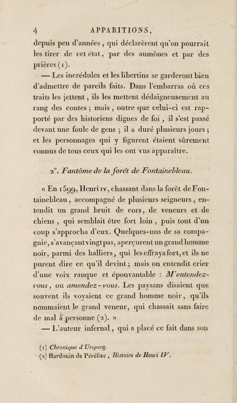 depuis peu d’années , qui déclarèrent qu’on pourrait les tirer de cet état, par des aumônes et par des prières (i). *— Les incrédules et les libertins se garderont bien d’admettre de pareils faits. Dans l’embarras où ces traits les jettent, ils les mettent dédaigneusement au rang des contes -, mais , outre que celui-ci est rap¬ porté par des historiens dignes de foi , il s’est passé devant une foule de gens *} il a duré plusieurs jours $ et les personnages qui y figurent étaient sûrement connus de tous ceux qui les ont vus apparaître. 20. Fantôme de la foi et de Fontainebleau. « En 1599, Henri iv, chassant dans la forêt de Fon¬ tainebleau , accompagné de plusieurs seigneurs, en¬ tendit un grand bruit de cors, de veneurs et de chiens , qui semblait être fort loin , puis tout d’un coup s’approcha d’eux. Quelques-uns de sa compa¬ gnie, s’avançant vingtpas, aperçurent un grand homme noir, parmi des balliers^ qui les effraya fort, et ils ne purent dire ce qu’il devint \ mais 011 entendit crier d’une voix rauque et épouvantable : M entendez- vous , ou amendez - vous. Les paysans disaient que souvent ils voyaient ce grand homme noir, qu’ils nommaient le grand veneur, qui chassait sans faire de mal à personne (2). » — L’auteur infernal, qui a placé ce fait dans sou (1) Chronique d'Ursperg. (a) Hardouin de Péiéfixe , Histoire de Henri IF.