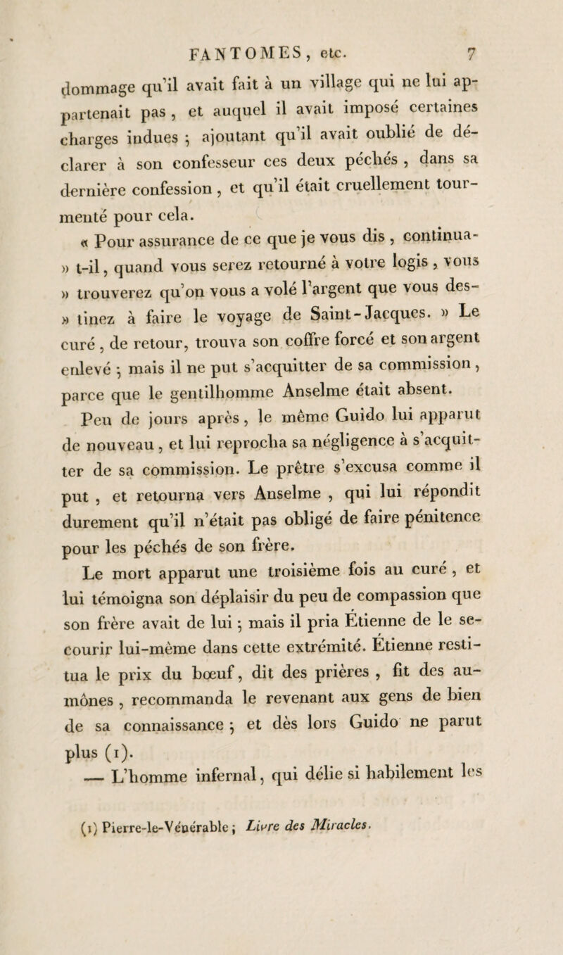 dommage qu’il avait fait à un village qui ne lui ap¬ partenait pas , et auquel il avait imposé certaines charges indues } ajoutant qu il avait oublié de dé¬ clarer à son confesseur ces deux péchés , dans sa dernière confession , et qu’il était cruellement tour- menté pour cela. « Pour assurance de ce que je vous dis , continua- » t-il, quand vous serez retourné à votre logis , vous » trouverez qu’on vous a volé 1 argent que vous des- » tinez à faire le voyage de Saint-Jacques. » Le curé , de retour, trouva son coffre forcé et son argent enlevé -, mais il ne put s’acquitter de sa commission, parce que le gentilhomme Anselme était absent. Peu de jours après, le même Guido lui apparut de nouveau , et lui reprocha sa négligence à s acquit¬ ter de sa commission. Le prêtre s’excusa comme il put , et retourna vers Anselme , qui lui répondit durement qu’il n’était pas obligé de faire pénitence pour les péchés de son frère. Le mort apparut une troisième fois au curé , et lui témoigna son déplaisir du peu de compassion que son frère avait de lui \ mais il pria Etienne de le se¬ courir lui-même dans cette extrémité. Étienne resti¬ tua le prix du bœuf, dit des prières , fit des au¬ mônes , recommanda le revenant aux gens de bien de sa connaissance } et dès lors Guido ne parut plus (i). — L’homme infernal, qui délie si habilement les (i) Pierre-le-Yéuérable ; Livre des Miracles-