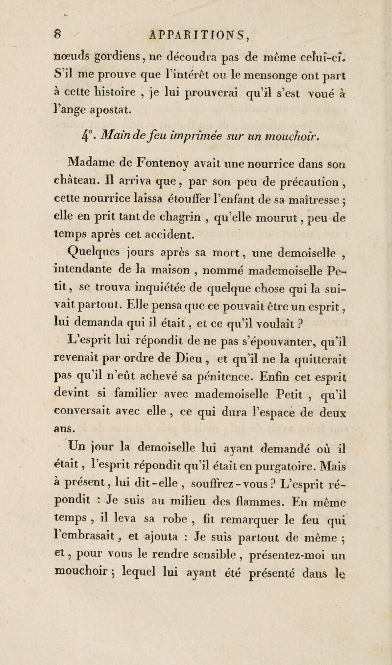 nœuds gordiens, ne découdra pas de même celui-ci. S’il me prouve que l’intérêt ou le mensonge ont part à cette histoire , je lui prouverai qu’il s’est voué à Fange apostat. 4°. Main de feu imprimée sur un mouchoir. Madame de Fontenoy avait une nourrice dans son ehateau. Il arriva que, par son peu de précaution , cette nourrice laissa étouffer l’enfant de sa maîtresse $ elle en prit tant de chagrin , qu elle mourut, peu de temps après cet accident. Quelques jours après sa mort, une demoiselle , intendante de la maison , nommé mademoiselle Pe¬ tit, se trouva inquiétée de quelque chose qui la sui¬ vait partout. Elle pensa que ce pouvait être un esprit, lui demanda qui il était, et ce qu’il voulait ? L’esprit lui répondit de ne pas s’épouvanter, qu’il revenait par ordre de Dieu , et qu’il ne la quitterait pas qu’il n’eût achevé sa pénitence. Enfin cet esprit devint si familier avec mademoiselle Petit , qu’il conversait avec elle , ce qui dura l’espace de deux ans. Un jour la demoiselle lui ayant demandé où il était, l’esprit répondit qu’il était en purgatoire. Mais à présent, lui dit-elle , souffrez-vous? L’esprit ré¬ pondit : Je suis au milieu des flammes. En même temps , il leva sa robe , fit remarquer le feu qui 1 embrasait, et ajouta : Je suis partout de même ; et, pour vous le rendre sensible , présentez-moi un mouchoir , lequel lui ayant été présenté dans le