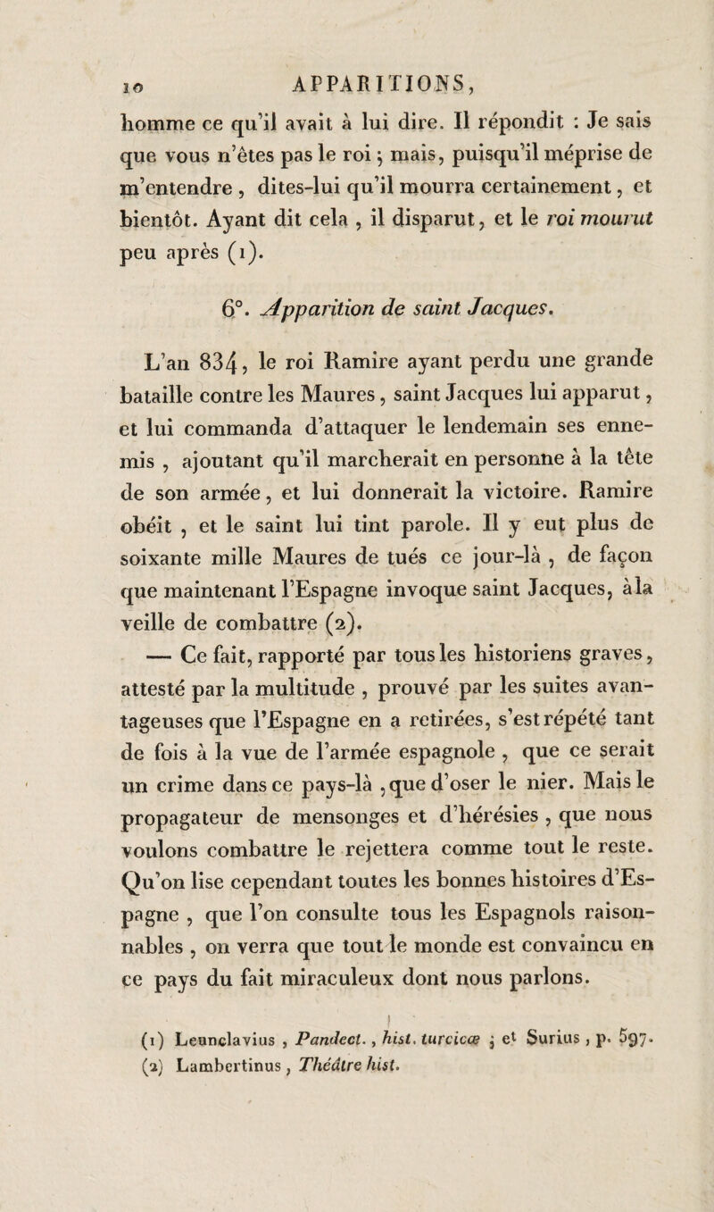 homme ce qu’il avait à lui dire. Il répondit : Je sais que vous n’êtes pas le roi 5 mais, puisqu’il méprise de m’entendre , dites-lui qu’il mourra certainement, et bientôt. Ayant dit cela , il disparut, et le roi mourut peu après (1). 6°. Apparition de saint Jacques. L’an 834 5 Ie r°i Ramire ayant perdu une grande bataille contre les Maures, saint Jacques lui apparut, et lui commanda d’attaquer le lendemain ses enne¬ mis , ajoutant qu’il marcherait en personne à la tête de son armée, et lui donnerait la victoire. Ramire obéit , et le saint lui tint parole. Il y eut plus de soixante mille Maures de tués ce jour-là , de façon que maintenant l’Espagne invoque saint Jacques, à la veille de combattre (2). — Ce fait, rapporté par tous les historiens graves, attesté par la multitude , prouvé par les suites avan¬ tageuses que l’Espagne en a retirées, s’est répété tant de fois à la vue de l’armée espagnole , que ce serait un crime dans ce pays-là , que d’oser le nier. Mais le propagateur de mensonges et d’hérésies , que nous voulons combattre le rejettera comme tout le reste. Qu’on lise cependant toutes les bonnes histoires d’Es¬ pagne , que l’on consulte tous les Espagnols raison¬ nables , on verra que tout le monde est convaincu en ce pays du fait miraculeux dont nous parlons. f . (1) Leuticlavius , Pandect., hist. turcicœ j el Surius , p. ^97. (2) Lambertinus, Théâtre hist.