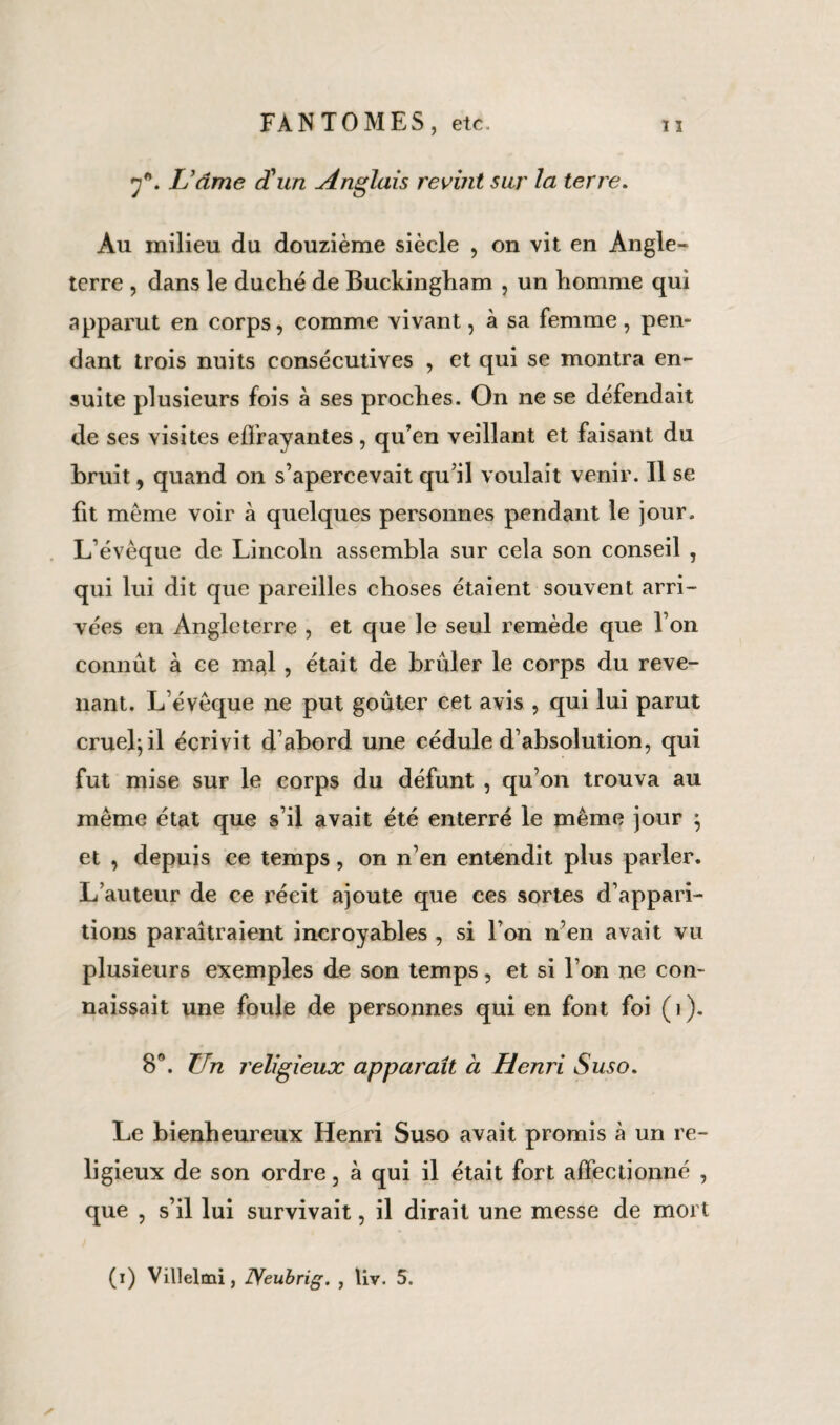 7*. L’âme d'un Anglais revmt sur la terre. Au milieu du douzième siècle , on vit en Angle¬ terre , dans le duché de Buckingham , un homme qui apparut en corps, comme vivant, à sa femme, pen¬ dant trois nuits consécutives , et qui se montra en¬ suite plusieurs fois à ses proches. On ne se défendait de ses visites effrayantes, qu’en veillant et faisant du bruit, quand on s’apercevait qu’il voulait venir. Il se fit même voir à quelques personnes pendant le jour. L’évêque de Lincoln assembla sur cela son conseil , qui lui dit que pareilles choses étaient souvent arri¬ vées en Angleterre , et que le seul remède que l’on connût à ce m^l, était de brûler le corps du reve¬ nant. L’évêque ne put goûter cet avis , qui lui parut cruel; il écrivit d’abord une cédule d’absolution, qui fut mise sur le corps du défunt , qu’on trouva au même état que s’il avait été enterré le même jour ; et , depuis ce temps, on n’en entendit plus parler. L’auteur de ce récit ajoute que ces sortes d’appari¬ tions paraîtraient incroyables , si l’on n’en avait vu plusieurs exemples de son temps, et si l’on ne con¬ naissait une foule de personnes qui en font foi (1). 8°. Un religieux apparaît à Henri Suso. Le bienheureux Henri Suso avait promis à un re¬ ligieux de son ordre, à qui il était fort affectionné , que , s’il lui survivait, il dirait une messe de mort (i) Villelmi, Neubrig. , liv. 5.