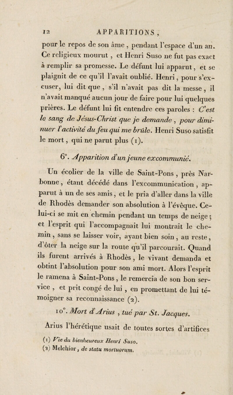 pour le repos de son âme , pendant l espace d’un an» Ce religieux mourut , et Henri Suso ne fut pas exact à remplir sa promesse. Le défunt lui apparut, et se plaignit de ce qu il l’avait oublié. Henri, pour s’ex¬ cuser, lui dit que , s’il n’avait pas dit la messe , il n avait manqué aucun jour de faire pour lui quelques prières. Le défunt lui fit entendre ces paroles : C'est le seing de Jésus-Christ que je demande , pour dimi¬ nuer l activité du feu qui me hrule. Henri Suso satisfit le mort, qui ne parut plus (i). 6°. Apparition d'un jeune excommunié. Ln ecolier de la ville de Saint-Pons , près Nar¬ bonne , étant décédé dans l’excommunication , ap¬ parut a un de ses amis, et le pria d’aller dans la ville de Rhodes demander son absolution à l’évêque. Ce¬ lui-ci se mit en chemin pendant un temps de neige 5 et l’esprit qui l’accompagnait lui montrait le che¬ min , sans se laisser voir, ayant bien soin , au reste, d oter la neige sur la route qu’il parcourait. Quand ils fuient arrives a Rhodès , le vivant demanda et obtint 1 absolution pour son ami mort. Alors l’esprit le ramena a Saint-Pons, le remercia de son bon ser¬ vice , et prit congé de lui , en promettant de lui té¬ moigner sa reconnaissance (2). 10 . Mon d Anus , tue par St. Jacques. Arius l’hérétique usait de toutes sortes d’artifices (1) Vie du bienheureux Henri Suso. (3) Melchior, de statu morluorum.