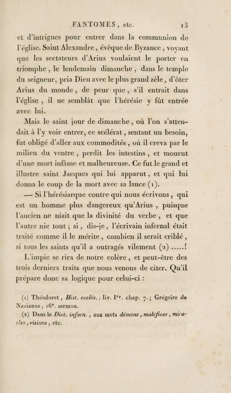 et d’intrigues pour entrer dans la communion de l’église. Saint Alexandre , évêque de Byzance , voyant que les sectateurs d’Arius voulaient le porter en triomphe , le lendemain dimanche , dans le temple du seigneur, pria Dieu avec le plus grand zèle_, d’ôter Arius du monde , de peur que , s’il entrait dans l’église , il ne semblât que l'hérésie y fût entrée avec lui. Mais le saint jour de dimanche, où l’on s’atten¬ dait à l’y voir entrer, ce scélérat, sentant un besoin, fut obligé d’aller aux commodités , où il creva par le milieu du ventre , perdit les intestins , et mourut d’une mort infâme et malheureuse. Ce fut le grand et illustre saint Jacques qui lui apparut, et qui lui donna le coup de la mort avec sa lance (1). — Si l’hérésiarque contre qui nous écrivons , qui est un homme plus dangereux qu’Arius , puisque l’ancien ne niait que la divinité du verbe , et que l’autre nie tout ; si, dis-je, l’écrivain infernal était traité comme il le mérite , combien il serait criblé , si tous les saints qu’il a outragés vilement (2).î L’impie se rira de notre colère , et peut-être des trois derniers traits que nous venons de citer. Qu’il prépare donc sa logique pour celui-ci : (1) Theodoret , Hisl. ecclés,; liv. Ier. cliap. 7. ; Grégoire de Nazianze , 16e. sermon. (2) Dans le Dict. infern. , aux mots démons , maléfices , mira¬ cles , visions , etc.
