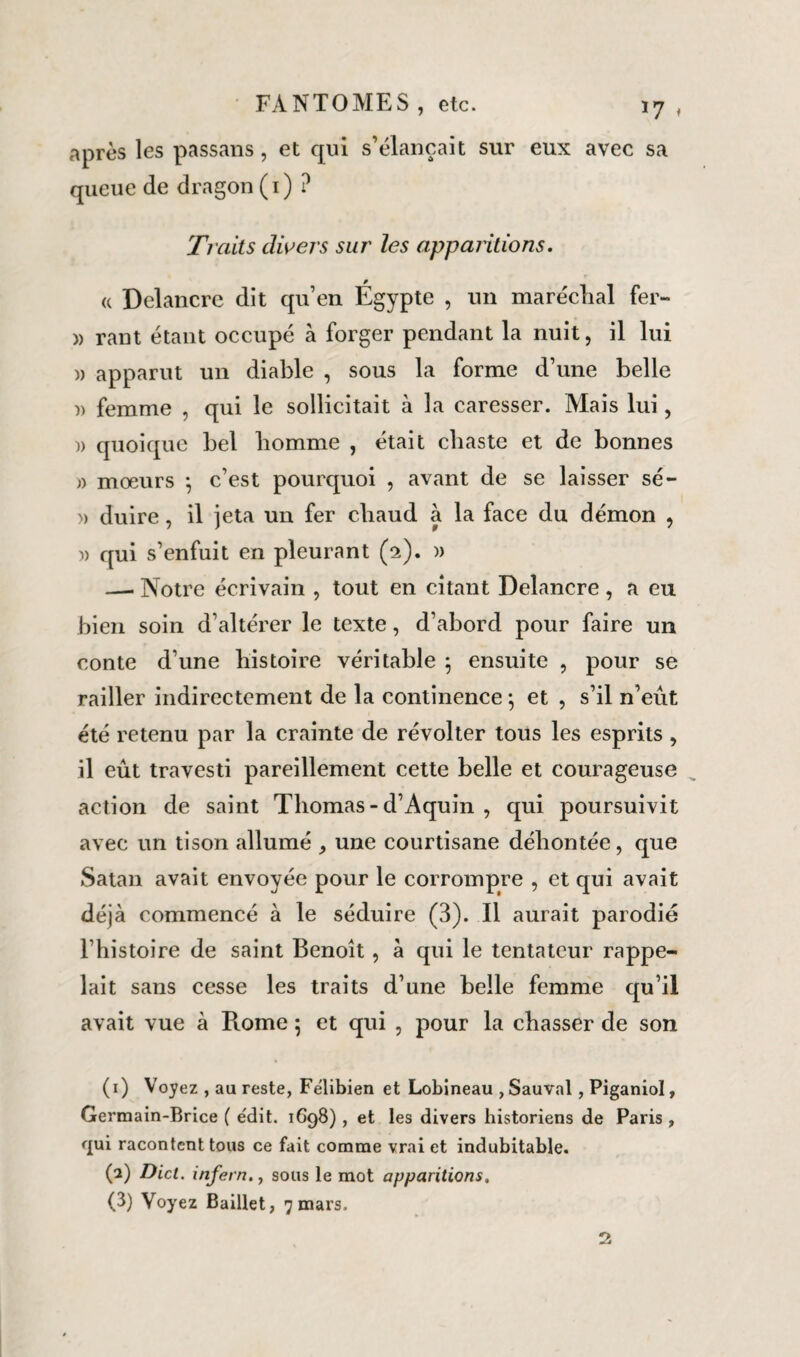après les passans, et qui s’élançait sur eux avec sa queue de dragon(1)? Traits divers sur les apparitions. « Delancre dit qu’en Égypte , un maréclial fer- » rant étant occupé à forger pendant la nuit, il lui « apparut un diable , sous la forme d’une belle » femme , qui le sollicitait à la caresser. Mais lui, )> quoique bel homme , était chaste et de bonnes » mœurs ; c’est pourquoi , avant de se laisser sé- » duire, il jeta un fer chaud à la face du démon , )) qui s’enfuit en pleurant (2). » — Notre écrivain , tout en citant Delancre , a eu bien soin d’altérer le texte, d’abord pour faire un conte d’une histoire véritable 5 ensuite , pour se railler indirectement de la continence ; et , s’il n’eût été retenu par la crainte de révolter tous les esprits , il eût travesti pareillement cette belle et courageuse action de saint Thomas-d’Aquin , qui poursuivit avec un tison allumé une courtisane déliontée, que Satan avait envoyée pour le corrompre , et qui avait déjà commencé à le séduire (3). Il aurait parodié l’histoire de saint Benoît, à qui le tentateur rappe¬ lait sans cesse les traits d’une belle femme qu’il avait vue à Rome ; et qui , pour la chasser de son (1) Voyez , au reste, Félibien et Lobineau , Sauvai , Piganiol, Germain-Brice ( e'dit. 1698), et les divers historiens de Paris , qui racontent tous ce fait comme vrai et indubitable. (2) Dict. infern.j sous le mot apparitions, (3) Voyez Baillet, 7 mars. 2