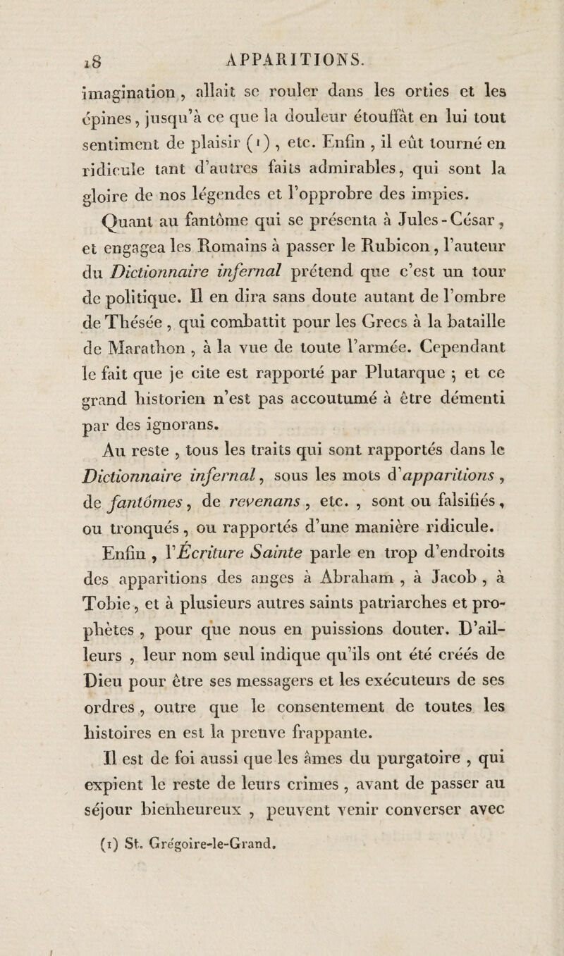 imagination , allait sc rouler dans les orties et les épines, jusqu’à ce que îa douleur étouffât en lui tout sentiment de plaisir (1) , etc. Enfin , il eût tourné en ridicule tant d’autres faits admirables, qui sont la gloire de nos légendes et l’opprobre des impies. Quant au fantôme qui se présenta à Jules-César, et engagea les Romains à passer le Rubicon, l’auteur du Dictionnaire infernal prétend que c’est un tour de politique. Il en dira sans doute autant de l’ombre de Thésée , qui combattit pour les Grecs à la bataille de Marathon , à la vue de toute l’armée. Cependant le fait que je cite est rapporté par Plutarque *, et ce grand historien n’est pas accoutumé à être démenti par des ignorans. Au reste , tous les traits qui sont rapportés dans le Dictionnaire infernal, sous les mots à'apparitions , de fantômes, de revenans ^ etc. , sont ou falsifiés, ou tronqués, ou rapportés d’une manière ridicule. Enfin , Y Écriture Sainte parle en trop d’endroits des apparitions des anges à Abraham , à Jacob , à Tobie, et à plusieurs autres saints patriarches et pro¬ phètes , pour que nous en puissions douter. D’ail¬ leurs , leur nom seul indique qu’ils ont été créés de Dieu pour être ses messagers et les exécuteurs de ses ordres , outre que le consentement de toutes les histoires en est la preuve frappante. Il est de foi aussi que les âmes du purgatoire , qui expient le reste de leurs crimes , avant de passer au séjour bienheureux , peuvent venir converser avec (1) St. Grëgoire-le-Grand.