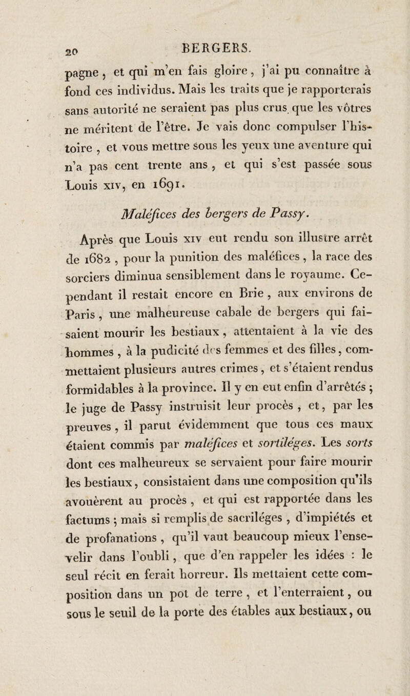 pagne , et qui m’en fais gloire, j’ai pu connaître à fond ces individus. Mais les traits que je rapporterais sans autorité ne seraient pas plus crus que les vôtres ne méritent de l’être. Je vais donc compulser l’iiis- toire , et vous mettre sous les yeux une aventure qui n’a pas cent trente ans , et qui s’est passée sous Louis xiv, en 1691. Maléfices des bergers de Passy. Après que Louis xiv eut rendu son illustre arrêt de 1682 , pour la punition des maléfices , la race des sorciers diminua sensiblement dans le royaume. Ce¬ pendant il restait encore en Brie , aux environs de Paris , une malheureuse cabale de bergers qui fai¬ saient mourir les bestiaux , attentaient à la vie des hommes , à la pudicité des femmes et des filles, com¬ mettaient plusieurs autres crimes , et s’étaient rendus formidables à la province. Il y en eut enfin d’arrêtés ; le juge de Passy instruisit leur procès , et, par les preuves , il parut évidemment que tous ces maux étaient commis par maléfices et sortilèges. Les sorts dont ces malheureux se servaient pour faire mourir les bestiaux, consistaient dans une composition qu’ils avouèrent au procès , et qui est rapportée dans les factums ; mais si remplis de sacrilèges , d’impiétés et de profanations , qu’il vaut beaucoup mieux l’ense¬ velir dans l’oubli, que d’en rappeler les idées : le seul récit en ferait horreur. Ils mettaient cette com¬ position dans un pot de terre , et l’enterraient, ou sous le seuil de la porte des étables aux bestiaux, ou