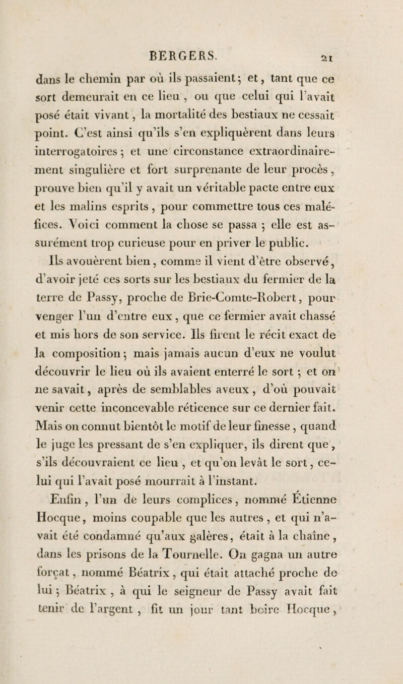 si dans le chemin par où ils passaient } et, tant que ce sort demeurait en ce lieu , ou que celui qui l’avait posé était vivant, la mortalité des bestiaux ne cessait point. C'est ainsi qu’ils s’en expliquèrent dans leurs interrogatoires } et une circonstance extraordinaire¬ ment singulière et fort surprenante de leur procès, prouve bien qu’il y avait un véritable pacte entre eux et les malins esprits, pour commettre tous ces malé¬ fices. Voici comment la chose se passa ; elle est as¬ surément trop curieuse pour en priver le public. Ils avouèrent bien , comme il vient d’être observé, d’avoir jeté ces sorts sur les bestiaux du fermier de la terre de Passy, proche de Brie-Comte-Robert, pour venger l’un d’entre eux, que ce fermier avait chassé et mis hors de son service. Ils firent le récit exact de la composition; mais jamais aucun deux ne voulut découvrir le lieu où ils avaient enterré le sort ; et on ne savait, après de semblables aveux , d’où pouvait venir cette inconcevable réticence sur ce dernier fait. Mais on connut bientôt le motif de leur finesse , quand le juge les pressant de s’en expliquer, ils dirent que, s’ils découvraient ce lieu , et qu’on levât le sort, ce¬ lui qui l’avait posé mourrait à l’instant. Enfin , l’un de leurs complices, nommé Étienne Hocque, moins coupable que les autres , et qui n’a¬ vait été condamné qu’aux galères, était à la chaîne, dans les prisons de la Tournelle. On gagna un autre forçat, nommé Béatrix, qui était attaché proche de lui} Béatrix , à qui le seigneur de Passy avait fait tenir de l’argent , fit un jour tant boire Hocque,
