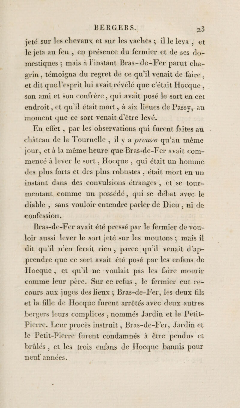 jeté sur les chevaux et sur les vaches ; il le leva , et le jeta au feu , en présence du fermier et de ses do¬ mestiques 5 mais à l’instant Bras-de-Fcr parut cha¬ grin , témoigna du regret de ce qu’il venait de faire, et dit que l’esprit lui avait révélé que c’était Hocque , son ami et son confrère , qui avait posé le sort en cet endroit, et qu’il était mort, à six lieues de Passy, au moment que ce sort venait d’être levé. En elïêt , par les observations qui furent faites au château de la Tournelle , il y a preuve qu’au même jour, et à la même heure que Bras-de-Fer avait com¬ mencé à lever le sort, Hocque , qui était un homme des plus forts et des plus robustes , était mort en un instant dans des convulsions étranges , et se tour¬ mentant comme un possédé, qui se débat avec le diable , sans vouloir entendre parler de Dieu , ni de confession. Bras-de-Fer avait été pressé par le fermier de vou¬ loir aussi lever le sort jeté sur les montons *, mais il dit qu’il n’en ferait rien , parce qu’il venait d’ap¬ prendre que ce sort avait été posé par les enfans de Hocque , et qu’il ne voulait pas les faire mourir comme leur père. Sur ce refus , le fermier eut re¬ cours aux juges des lieux } Bras-de-Fer, les deux fils et la fille de Hocque furent arrêtés avec deux autres bergers leurs complices , nommés Jardin et le Petit- Pierre. Leur procès instruit, Bras-de-Fer, Jardin et le Petit-Pierre furent condamnés à être pendus et brûlés , et les trois enfans de Hocque bannis pour neuf années. i