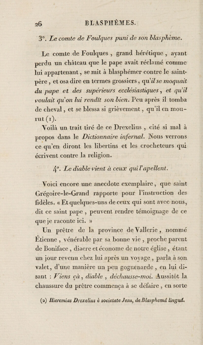3°. Le comte de Foulques puni de son blasphémé» Le comte de Foulques , grand hérétique , ayant perdu un château que le pape avait réclamé comme lui appartenant, se mit à blasphémer contre le saint- père , et osa dire en termes grossiers, quïZ se moquait du pape et des supérieurs ecclésiastiques, et quil voulait quon lui rendît son bien. Peu après il tomba de cheval, et se blessa si grièvement, qu’il en mou¬ rut (i). Voilà un trait tiré de ce Drexeiius , cité si mal à propos dans le Dictionnaire infernal. Nous verrons ce qu’en diront les libertins et les crocheteurs qui écrivent contre la religion. 4°. Le diable vient à ceux qui Vapclient. Voici encore une anecdote exemplaire, que saint Grégoire-le-Grand rapporte pour l’instruction des fidèles. « Et quelques-uns de ceux qui sont avec nous, dit ce saint pape , peuvent rendre témoignage de ce que je raconte ici. » Un prêtre de la province de Valîerie , nommé Étienne , vénérable par sa bonne vie , proche parent de Boniface , diacre et économe de notre église , étant un jour revenu chez lui après un vovage , parla à son valet, d’une manière un peu goguenarde , en lui di¬ sant : Viens çà, diable , déchausse-moi. Aussitôt la chaussure du prêtre commença à se défaire , en sorte (a) Hieremias Drexelius è societate Jesu} de Blasphéma lingud.