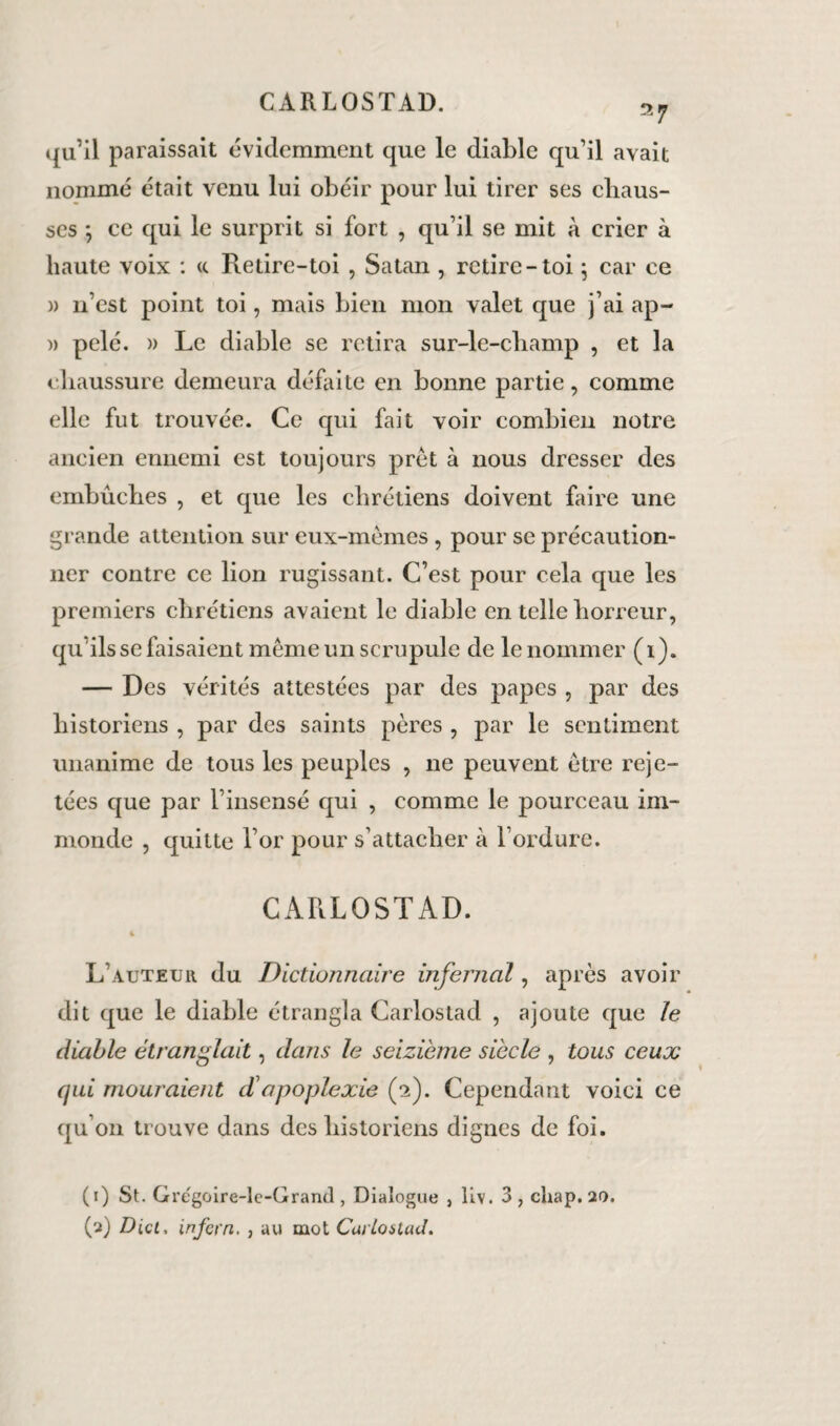 2 7 qu’il paraissait évidemment que le diable qu’il avait nommé était venu lui obéir pour lui tirer ses chaus¬ ses *, ce qui le surprit si fort , qu’il se mit à crier à haute voix : <c Retire-toi , Satan , retire-toi ; car ce » n’est point toi, mais bien mon valet que j’ai ap- )> pelé. » Le diable se retira sur-le-champ , et la chaussure demeura défaite en bonne partie, comme elle fut trouvée. Ce qui fait voir combien notre ancien ennemi est toujours prêt à nous dresser des embûches , et que les chrétiens doivent faire une grande attention sur eux-mèmes , pour se précaution¬ ner contre ce lion rugissant. C’est pour cela que les premiers chrétiens avaient le diable en telle hoiTeur, qu ils se faisaient même un scrupule de le nommer (i). — Des vérités attestées par des papes , par des historiens , par des saints pères , par le sentiment unanime de tous les peuples , ne peuvent être reje¬ tées que par l’insensé qui , comme le pourceau im¬ monde , quitte l’or pour s’attacher à l’ordure. CARLOSTAD. 4 L’auteur du Dictionnaire infernal, après avoir dit que le diable étrangla Carlostad , ajoute que le diable étranglait, dans le seizième siècle , tous ceux qui mouraient d'apoplexie (2). Cependant voici ce qu’on trouve dans des historiens dignes de foi. (r) St. Gregoire-le-Grantl, Dialogue , liv. 3, chap. 20. (2) Dicl, infern. , au mot CurloiUul.