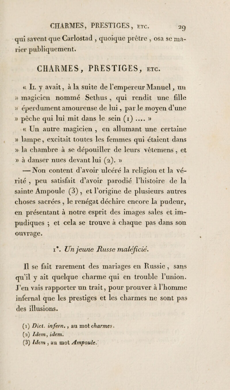 qui savent que Carlostad , quoique prêtre , osa se ma¬ rier publiquement. CHARMES, PRESTIGES, etc. « Il y avait, à la suite de l’empereur Manuel, un )) magicien nommé Setlius , qui rendit une fdle » éperdument amoureuse de lui, par le moyen d’une » pêche qui lui mit dans le sein (1) .... » « Un autre magicien , en allumant une certaine » lampe, excitait toutes les femmes qui étaient dans » la chambre à se dépouiller de leurs vêtemens , et » à danser nues devant lui (2). » — Non content d’avoir ulcéré la religion et la vé¬ rité , peu satisfait d’avoir parodié l’histoire de la sainte Ampoule (3) , et l’origine de plusieurs autres choses sacrées , le renégat déchire encore la pudeur, en présentant à notre esprit des images sales et im¬ pudiques ; et cela se trouve à chaque pas dans son ouvrage. 1*. Un jeune Russe maléjicié. Il se fait rarement des mariages en Russie , sans qu’il y ait quelque charme qui en trouble l’union. J’en vais rapporter un trait, pour prouver à l’homme infernal que les prestiges et les charmes ne sont pas des illusions. (1) Dict. infern,, au mot charmes, (2) Idemy idem. (3) Idem , au mot Ampoule»'