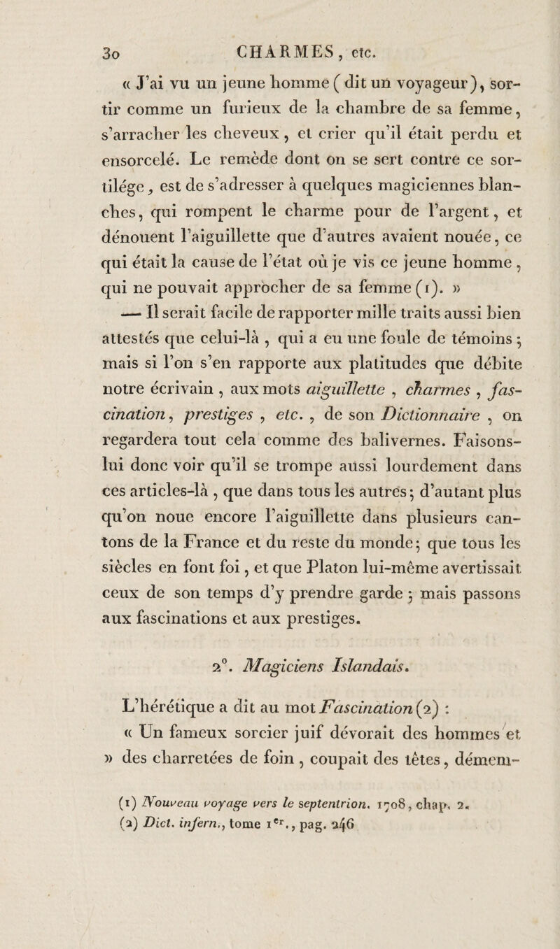 « J’ai vu un jeune homme ( dit un voyageur), sor¬ tir comme un furieux de la chambre de sa femme, s’arracher les cheveux, et crier qu’il était perdu et ensorcelé. Le remède dont on se sert contre ce sor¬ tilège est de s’adresser à quelques magiciennes blan¬ ches , qui rompent le charme pour de l’argent, et dénouent l’aiguillette que d’autres avaient nouée, ce qui était la cause de l’état où je vis ce jeune homme , qui ne pouvait approcher de sa femme (i). » — Il serait facile de rapporter mille traits aussi bien attestés que celui-là , qui a eu une foule de témoins ; mais si l’on s’en rapporte aux platitudes que débite notre écrivain , aux mots aiguillette , charmes , fas¬ cination, prestiges , etc. , de son Dictionnaire , on regardera tout cela comme des balivernes. Faisons- lui donc voir qu’il se trompe aussi lourdement dans ces articles-là , que dans tous les autres; d’autant plus qu’on noue encore l’aiguillette dans plusieurs can¬ tons de la France et du reste du monde; que tous les siècles en font foi, et que Platon lui-même avertissait ceux de son temps d’y prendre garde ; mais passons aux fascinations et aux prestiges. 2°. Magiciens Islandais. L’hérétique a dit au mot Fascination (2) : (c Un fameux sorcier juif dévorait des hommes et » des charretées de foin , coupait des têtes, dément- (1) Nouveau voyage vers le septentrion. 1708, chap. 2. (2) Dict. inferntome iCr., pag. 346