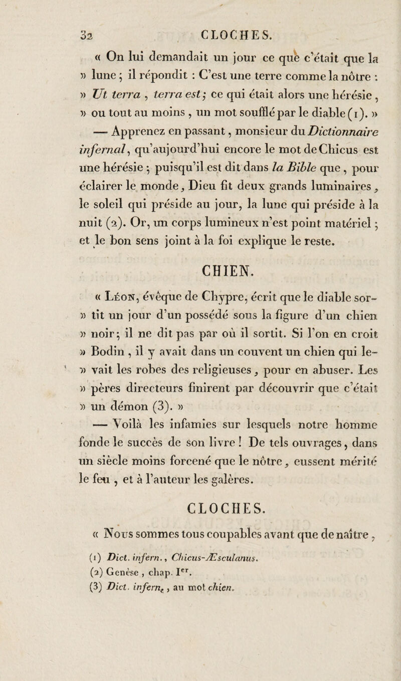 « On lui demandait un jour ce que c’était que la 5) lune ; il répondit : C’est une terre comme la nôtre : )) Ut terra , terra est ; ce qui était alors une hérésie , 5) ou tout au moins , un mot soufflé par le diable (i). » — Apprenez en passant, monsieur du Dictionnaire infernal, qu’aujourd’hui encore le motdeChicus est une hérésie -, puisqu’il est dit dans la Bible que , pour éclairer le monde ^ Dieu fit deux grands luminaires le soleil qui préside au jour, la lune qui préside à la nuit (a). Or, un corps lumineux n’est point matériel ; et le bon sens joint à la foi explique le reste. CHIEN. « Léon, évêque de Chypre, écrit que le diable sor- )) tit un jour d’un possédé sous la figure d’un chien » noir; il ne dit pas par où il sortit. Si l’on en croit » Bodin , il y avait dans un couvent un chien qui le- ■» vait les robes des religieuses pour en abuser. Les )) pères directeurs finirent par découvrir que c’était » un démon (3). » — Voilà les infamies sur lesquels notre homme fonde le succès de son livre ! De tels ouvrages, dans un siècle moins forcené que le nôtre, eussent mérité le feu , et à l’auteur les galères. CLOCHES. « Nous sommes tous coupables avant que de naître 7 (1) Dict. infern., C/iicus~Æsculanus. (2) Genèse , chap. Ier.