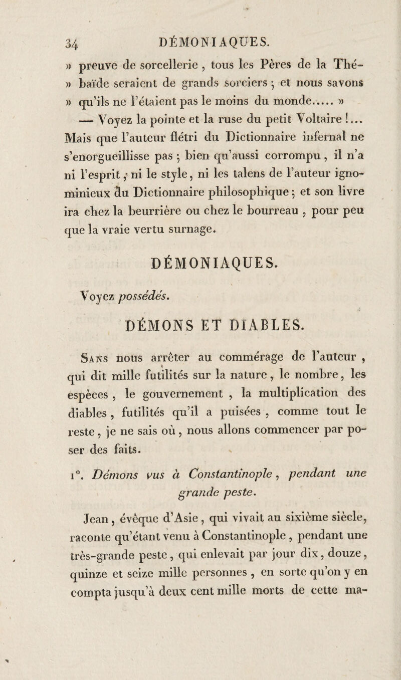 » preuve de sorcellerie , tous les Pères de la Thé- » baïde seraient de grands sorciers *, et nous savons » qu’ils ne l’étaient pas le moins du monde.» — Voyez la pointe et la ruse du petit Voltaire !... Mais que l’auteur flétri du Dictionnaire infernal ne s’enorgueillisse pas $ bien qu’aussi corrompu , il n’a ni l’espritni le style, ni les talens de Fauteur igno¬ minieux 3u Dictionnaire philosophique \ et son livre ira chez la beurrière ou chez le bourreau , pour peu que la vraie vertu surnage. i DÉMONIAQUES. Voyez possédés. DÉMONS ET DIABLES. Sans nous arrêter au commérage de Fauteur , \ qui dit mille futilités sur la nature, le nombre, les espèces , le gouvernement , la multiplication des diables , futilités qu’il a puisées , comme tout le reste, je ne sais où, nous allons commencer par po¬ ser des faits. i°. Démons ms à Constantinople, pendant une grande peste. Jean , évêque d’Asie , qui vivait au sixième siècle, raconte qu’étant venu à Constantinople , pendant une très-grande peste, qui enlevait par jour dix, douze, quinze et seize mille personnes , en sorte qu’on y en compta jusqu’à deux cent mille morts de cette ma-
