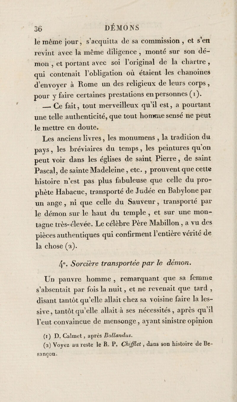 le même jour, s’acquitta de sa commission , et s’ert revint avec la même diligence , monté sur son dé¬ mon , et portant avec soi l’original de la eliartre , qui contenait l’obligation où étaient les chanoines d’envoyer à Rome un des religieux de leurs corps, pour y faire certaines prestations en personnes (1). _. Ce fait, tout merveilleux qu’il est, a pourtant une telle authenticité, que tout homme sensé ne peut le mettre en doute. Les anciens livres, les monumens , la tradition du pays, les bréviaires du temps, les peintures qu on peut voir dans les églises de saint Pierre, de saint Pascal, de sainte Madeleine, etc. , prouvent que cette histoire n’est pas plus fabuleuse que celle du pro¬ phète Habacuc, transporté de Judée en Babylone par un ange , ni que celle du Sauveur, transporté par le démon sur le haut du temple , et sur une mon¬ tagne très-élevée. Le célébré Pere Mabillon, a vu des pièces authentiques qui confirment 1 entière vérité de la chose (2). 4°. Sorcière transportée par le démon. Un pauvre homme , remarquant que sa femme s’absentait par fois la nuit, et ne revenait que tard , disant tantôt qu’elle allait chez sa voisine faire la les¬ sive, tantôt qu’elle allait à ses nécessités, après qu’il l’eut convaincue de mensonge , ayant sinistre opinion (1) D. Calmet, après Bollanclus. (3) Voyez au reste le R. P. Chfflet, dans son histoire de Be¬ sancon.