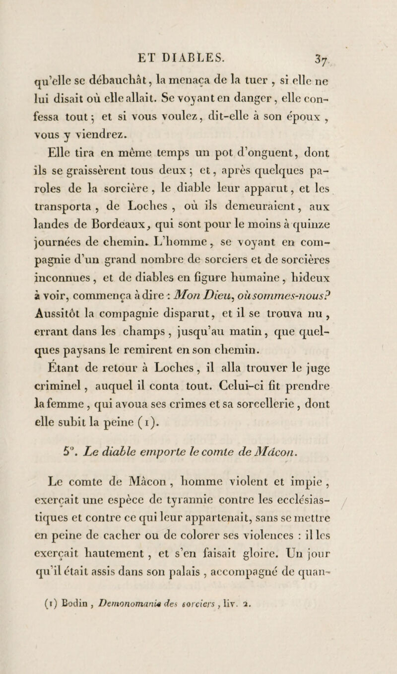 37- qu’elle se débauchât, la menaça de la tuer , si elle ne lui disait où elle allait. Se voyant en danger, elle con¬ fessa tout*, et si vous voulez, dit-elle à son époux , vous y viendrez. Elle tira en même temps un pot d’onguent, dont ils se graissèrent tous deux 5 et, après quelques pa¬ roles de la sorcière , le diable leur apparut, et les transporta , de Loches , où ils demeuraient, aux landes de Bordeaux, qui sont pour le moins à quinze journées de chemin- L’homme, se voyant en com¬ pagnie d’un grand nombre de sorciers et de sorcières inconnues , et de diables en figure humaine , hideux à voir, commença adiré : Mon Dieu, où sommes-nous? Aussitôt la compagnie disparut, et il se trouva nu , errant dans les champs , jusqu’au matin, que quel¬ ques paysans le remirent en son chemin. » Etant de retour à Loches, il alla trouver le juge criminel , auquel il conta tout. Celui-ci fit prendre la femme , qui avoua ses crimes et sa sorcellerie , dont elle subit la peine ( 1). 5°. Le diable emporte le comte de Mâcon. Le comte de Mâcon , homme violent et impie , exerçait une espèce de tyrannie contre les ecclésias¬ tiques et contre ce qui leur appartenait, sans se mettre en peine de cacher ou de colorer ses violences : il les exerçait hautement , et s’en faisait gloire. Un jour qu’il était assis dans son palais , accompagné de quan- (1) Bodin , Demonomani4 des sorciers , liv. 2.