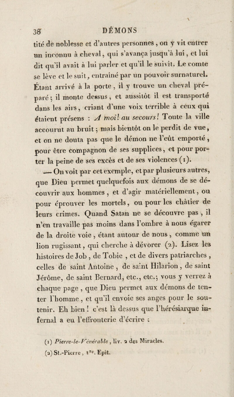 tité de noblesse et d’autres personnes , on y rît entrer un inconnu à cheval, qui s avança juscpi a lui, et lui dit qu il avait à lui parler et qu’il le suivît. Le comte se lève et le suit, entraîné par un pouvoir surnaturel. Étant arrivé à la porte , il y trouve un cheval pré¬ paré ^ il monte dessus, et aussitôt il est transporte dans les airs, criant d’une voix terrible à ceux qui étaient présens : A moil au secours ! Toute la ville accourut au bruit , mais bientôt on le perdit de vue, et on ne douta pas que le démon ne 1 eut emporte, pour être compagnon de ses supplices, et pour por- ter la peine de ses excès et de ses violences (i). — On voit par cet exemple, et par plusieurs autres, que Dieu permet quelquefois aux démons de se dé¬ couvrir aux hommes , et d’agir matériellement, ou pour éprouver les mortels, ou pour les châtier de leurs crimes. Quand Satan ne se découvre pas , il n’en travaille pas moins dans l’ombre à nous égarer de la droite voie , étant autour de nous, comme un lion rugissant, qui cherche à dévorer (2). Lisez les histoires de Job , de Tobie , et de divers patriarches , celles de saint Antoine , de saint Hilarioh , de saint Jérôme, de saint Bernard, etc., etc.-, vous y verrez à chaque page , que Dieu permet aux démons de ten¬ ter l'homme , et qu’il envoie ses anges pour le sou¬ tenir. Eh bien ! c’est là dessus que l’hérésiarque in¬ fernal a eu l’effronterie d’écrire : (1) Pierre-le-V'énérable , IIv. a des Miracles. (a) St.-Picrre, ire,Epit,