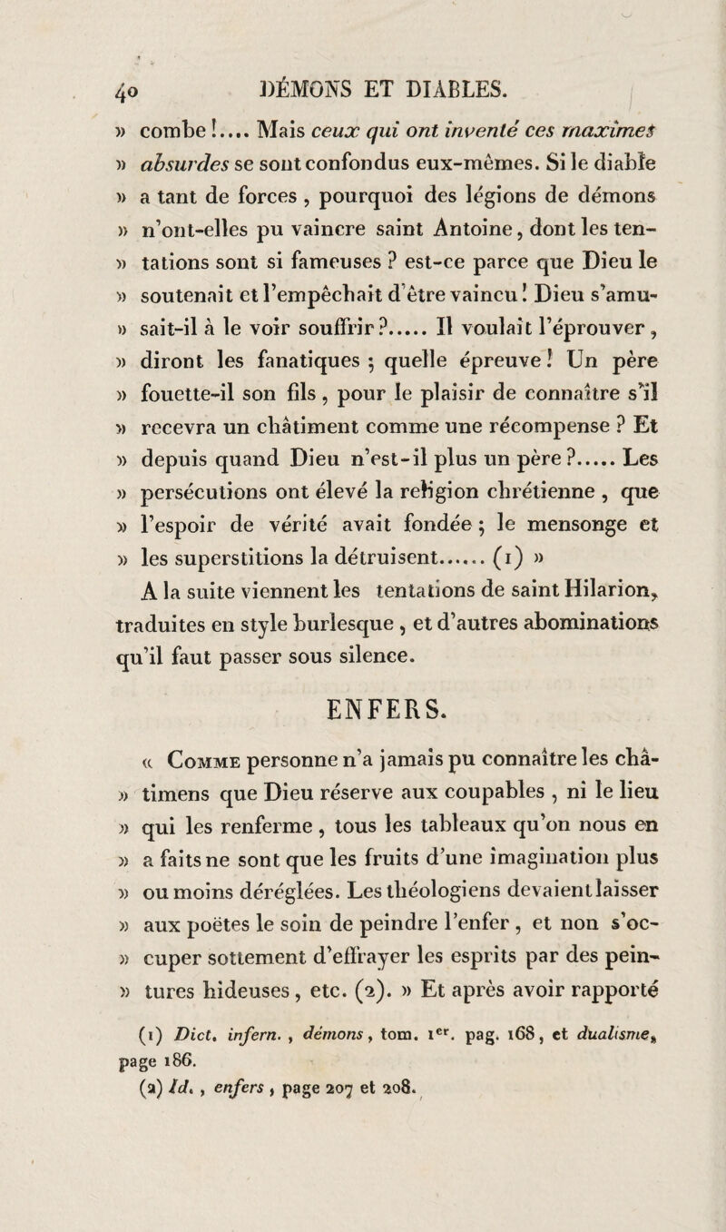 » combe !.... Mais ceux qui ont inventé ces maximes » absurdes se sont confondus eux-mêmes. Si le diable )> a tant de forces , pourquoi des légions de démons » n’ont-elles pu vaincre saint Antoine, dont les ten- » tâtions sont si fameuses ? est-ce parce que Dieu le » soutenait et l’empêchait d être vaincu ! Dieu s’amu» » sait-il à le voir souffrir?.Il voulait l’éprouver , diront les fanatiques ; quelle épreuve ! Un père » fouette-il son fils , pour le plaisir de connaître s*il » recevra un châtiment comme une récompense ? Et » depuis quand Dieu n’est-il plus un père ?.Les » persécutions ont élevé la religion chrétienne , que » l’espoir de vérité avait fondée ; le mensonge et )) les superstitions la détruisent.(1) » A la suite viennent les tentations de saint Hilarion* traduites en style burlesque , et d’autres abominations qu’il faut passer sous silence. ENFERS. «. Comme personne n’a jamais pu connaître les châ- » timens que Dieu réserve aux coupables , ni le lieu » qui les renferme, tous les tableaux qu’on nous en » a faits ne sont que les fruits dune imagination plus ou moins déréglées. Les théologiens devaient laisser » aux poètes le soin de peindre l’enfer , et non s’oc- » cuper sottement d’effrayer les esprits par des pein- » turcs hideuses, etc. (2). » Et après avoir rapporté (1) Dict, infern. , démons, tom. 1er. pag. 168, et dualisme* page 186. (a) Id. , enfers , page 207 et 208.