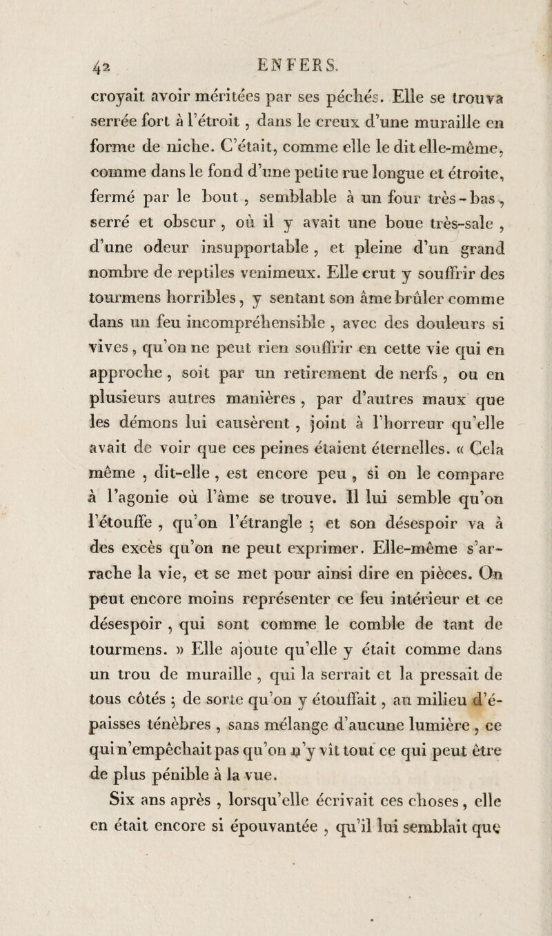 croyait avoir méritées par ses péchés. Elle se trouva serrée fort à Fétroit, dans le creux d’une muraille en forme de niche. C’était, comme elle le dit elle-même, comme dans le fond d’une petite rue longue et étroite, fermé par le bout , semblable à un four très-bas^ serré et obscur , où il y avait une boue très-sale , d’une odeur insupportable , et pleine d’un grand nombre de reptiles venimeux. Elle crut y souffrir des tourmens horribles, y sentant son âme brûler comme dans un feu incompréhensible , avec des douleurs si vives, qu’on ne peut rien souffrir en cette vie qui en approche , soit par un retirement de nerfs , ou en plusieurs autres manières , par d’autres maux que les démons lui causèrent , joint à l’horreur qu’elle avait de voir que ces peines étaient étemelles. « Cela même , dit-elle , est encore peu , si on le compare à l’agonie où l’âme se trouve. Il lui semble qu’on l’étouffe , qu’on l’étrangle 5 et son désespoir va à des excès qu’on ne peut exprimer. Elle-même s’ar¬ rache la vie, et se met pour ainsi dire en pièces. On peut encore moins représenter ce feu intérieur et ce désespoir , qui sont comme le comble de tant de tourmens. » Elle ajoute qu elle y était comme dans un trou de muraille , qui la serrait et la pressait de tous côtés ; de sorte qu’on y étouffait, au milieu d’é¬ paisses ténèbres , sans mélange d’aucune lumière , ce qui n’empêchait pas qu’on n’y vit tout ce qui peut être de plus pénible à la vue. Six ans après , lorsqu’elle écrivait ces choses, elle en était encore si épouvantée , qu’il lui semblait que