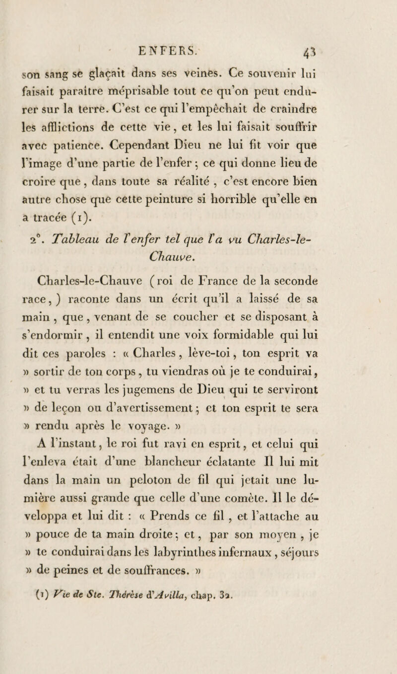 son sang se glaçait dans ses veines. Ce souvenir lui faisait paraître méprisable tout ce qu’on peut endu¬ rer sur la terre. C’est ce qui l’empêchait de craindre les afflictions de cette vie, et les lui faisait souffrir avec patience. Cependant Dieu ne lui fit voir que l’image d’une partie de l’enfer-, ce qui donne lieu de croire que , dans toute sa réalité , c’est encore bien autre chose que cette peinture si horrible qu’elle en a tracée (1). T. Tableau de Venfer tel que l'a vu Cliarles-le- Chauve. Charles-le-Chauve ( roi de France de la seconde race, ) raconte dans un écrit qu’il a laissé de sa main , que , venant de se coucher et se disposant à s’endormir , il entendit une voix formidable qui lui dit ces paroles : a Charles, lève-toi, ton esprit va )) sortir de ton corps , tu viendras où je te conduirai, » et tu verras les jugemens de Dieu qui te serviront » de leçon ou d’avertissement * et ton esprit te sera » rendu après le voyage. » A l’instant, le roi fut ravi en esprit, et celui qui l’enleva était d’une blancheur éclatante II lui mit dans la main un peloton de fil qui jetait une lu¬ mière aussi grande que celle d’une comète. Il le dé¬ veloppa et lui dit : « Prends ce fil , et l’attache au » pouce de ta main droite -, et, par son moyen , je )> te conduirai dans les labyrinthes infernaux , séjours » de peines et de souffrances. » (ï) Vie de Ste. Thérèse éCAvilla, chap. 3a.