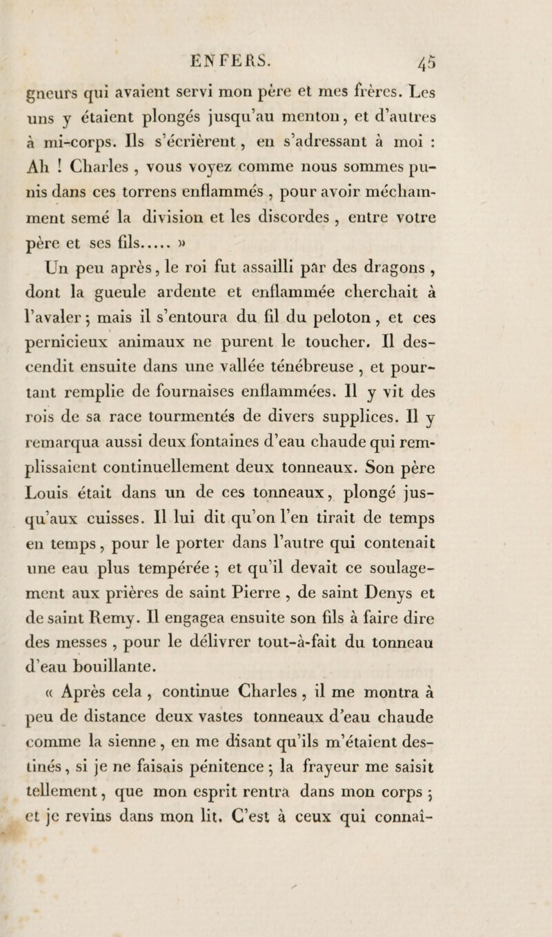 gneurs qui avaient servi mon père et mes frères. Les uns y étaient plongés jusqu’au menton, et d’autres à mi-corps. Ils s’écrièrent, en s’adressant à moi : Ali ! Charles , vous voyez comme nous sommes pu¬ nis dans ces torrens enflammés , pour avoir mécham¬ ment semé la division et les discordes , entre votre père et ses fils.)> Un peu après, le roi fut assailli par des dragons , dont la gueule ardente et enflammée cherchait à l’avaler 5 mais il s’entoura du fil du peloton, et ces pernicieux animaux ne purent le toucher. Il des¬ cendit ensuite dans une vallée ténébreuse , et pour¬ tant remplie de fournaises enflammées. Il y vit des rois de sa race tourmentés de divers supplices. Il y remarqua aussi deux fontaines d’eau chaude qui rem¬ plissaient continuellement deux tonneaux. Son père Louis était dans un de ces tonneaux, plongé jus¬ qu’aux cuisses. Il lui dit qu’on l’en tirait de temps en temps, pour le porter dans l’autre qui contenait une eau plus tempérée ; et qu’il devait ce soulage¬ ment aux prières de saint Pierre , de saint Denys et de saint Remy. Il engagea ensuite son fils à faire dire des messes , pour le délivrer tout-à-fait du tonneau d’eau bouillante. « Après cela , continue Charles , il me montra à peu de distance deux vastes tonneaux d’eau chaude comme la sienne, en me disant qu’ils m’étaient des¬ tinés , si je ne faisais pénitence 5 la frayeur me saisit tellement, que mon esprit rentra dans mon corps \ et je revins dans mon lit. C’est à ceux qui connaî-