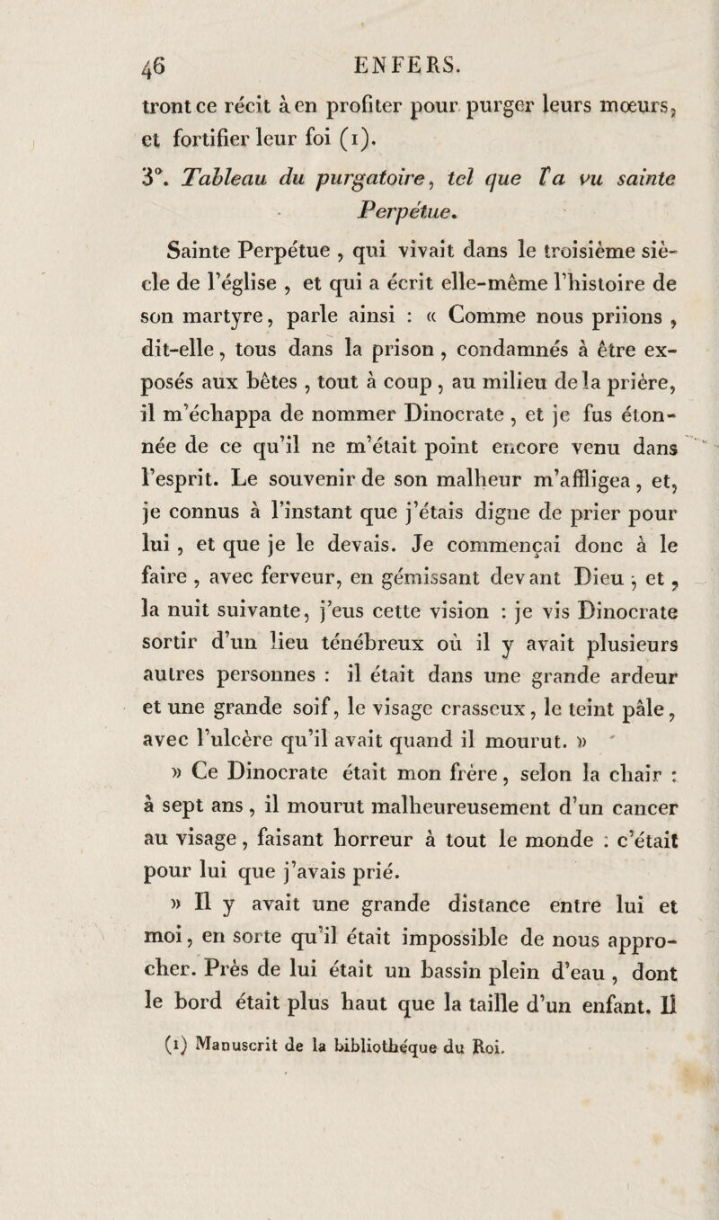 trontce récit à en profiter pour purger leurs moeurs, et fortifier leur foi (1). 3°. Tableau du purgatoire, tel que Ta vu sainte Perpétue. Sainte Perpétue , qui vivait dans le troisième siè¬ cle de l’église , et qui a écrit elle-même l’histoire de son martyre, parle ainsi : « Comme nous priions , dit-elle, tous dans la prison , condamnés à être ex¬ posés aux bêtes , tout à coup , au milieu delà prière, il m’échappa de nommer Dinocrate , et je fus éton¬ née de ce qu’il ne m’était point encore venu dans l’esprit. Le souvenir de son malheur m’affligea, et, je connus à l’instant que j’étais digne de prier pour lui , et que je le devais. Je commençai donc à le faire , avec ferveur, en gémissant devant Dieu j et, la nuit suivante, j’eus cette vision : je vis Dinocrate sortir d’un lieu ténébreux où il y avait plusieurs autres personnes : il était dans une grande ardeur et une grande soif, le visage crasseux, le teint pâle, avec l’ulcère qu’il avait quand il mourut. » » Ce Dinocrate était mon frère, selon la chair : à sept ans, il mourut malheureusement d’un cancer au visage, faisant horreur à tout le monde : c’était pour lui que j’avais prié. » Il y avait une grande distance entre lui et moi, en sorte qu’il était impossible de nous appro¬ cher. Près de lui était un bassin plein d’eau , dont le bord était plus haut que la taille d’un enfant. Il (1) Manuscrit de la bibliothe'que du Roi.