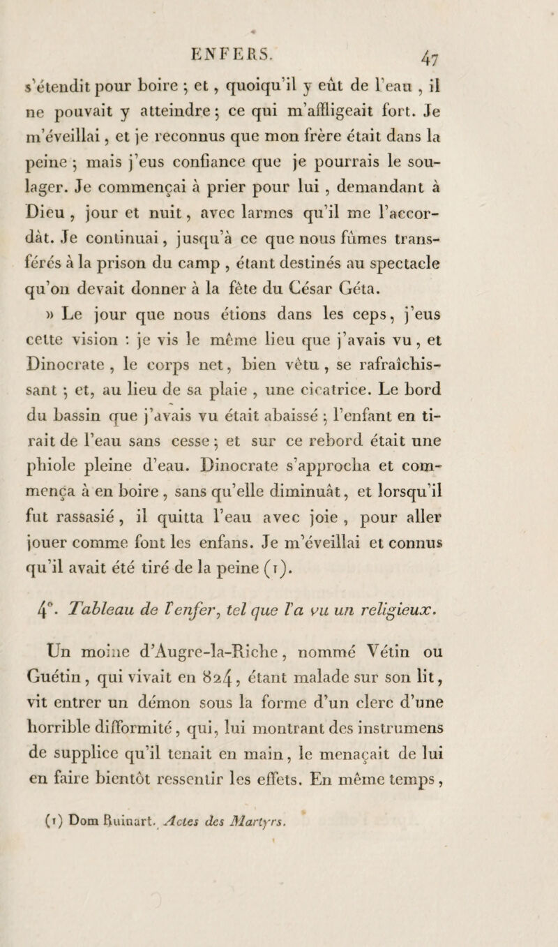 s'étendit pour boire ; et , quoiqu’il y eut de l’eau , il ne pouvait y atteindre; ce qui m’afïligeait fort. Je m’éveillai, et je reconnus que mon frère était dans la peine ; mais j’eus confiance que je pourrais le sou¬ lager. Je commençai à prier pour lui , demandant à Dieu , jour et nuit, avec larmes qu’il me l’accor¬ dât. Je continuai, jusqu’à ce que nous fumes trans¬ férés à la prison du camp , étant destinés au spectacle qu’on devait donner à la fête du César Géta. » Le jour que nous étions dans les ceps, j’eus cette vision : je vis le même lieu que j’avais vu, et Dinocrate , le corps net, bien vêtu, se rafraîchis¬ sant ; et, au lieu de sa plaie , line cicatrice. Le bord du bassin que j’avais vu était abaissé ; l’enfant en ti¬ rait de l’eau sans cesse ; et sur ce rebord était une phiole pleine d’eau. Dinocrate s’approcha et com¬ mença à en boire , sans qu’elle diminuât, et lorsqu’il fut rassasié , il quitta l’eau avec joie , pour aller jouer comme font les enfans. Je m’éveillai et connus qu’il avait été tiré de la peine (t). 4°. Tableau de T enfer, tel que Va vu un religieux. Un moine d’Àugre-la-Riche, nommé Vétin ou Guétin , qui vivait en 824, étant malade sur son lit, vit entrer un démon sous la forme d’un clerc d’une horrible difformité, qui, lui montrant des instrumens de supplice qu’il tenait en main, le menaçait de lui en faire bientôt ressentir les effets. En même temps, (1) Dom Ruinart. Actes des Martyrs.