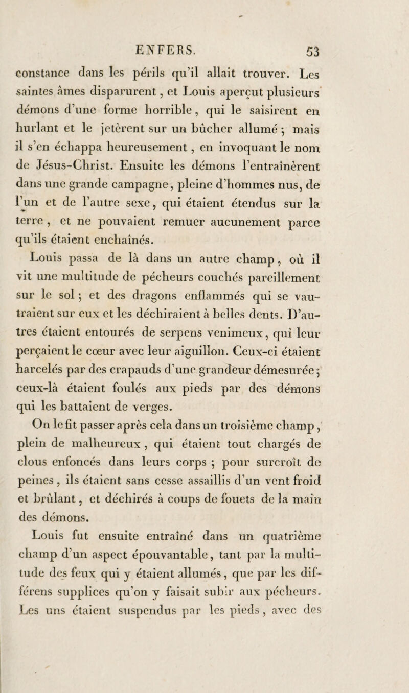 constance dans les périls qu’il allait trouver. Les saintes «aines disparurent, et Louis aperçut plusieurs démons d’une forme horrible, qui le saisirent en hurlant et le jetèrent sur un bûcher allumé -, mais il s’en échappa heureusement, en invoquant le nom de Jésus-Christ. Ensuite les démons l’entraînèrent dans une grande campagne, pleine d’hommes nus, de l’un et de l’autre sexe, qui étaient étendus sur la terre , et ne pouvaient remuer aucunement parce qu’ils étaient enchaînés. Louis passa de là dans un autre champ, où il vit une multitude de pécheurs couchés pareillement sur le sol ; et des dragons enflammés qui se vau¬ traient sur eux et les déchiraient à belles dents. D’au¬ tres étaient entourés de serpens venimeux, qui leur perçaient le cœur avec leur aiguillon. Ceux-ci étaient harcelés par des crapauds d’une grandeur démesurée ; ceux-là étaient foulés aux pieds par des démons qui les battaient de verges. On le fit passer après cela dans un troisième champ,' plein de malheureux , qui étaient tout chargés de clous enfoncés dans leurs corps ; pour surcroît de peines , ils étaient sans cesse assaillis d’un vent froid et brûlant, et déchirés à coups de fouets de la main des démons. Louis fut ensuite entraîné dans un quatrième champ d’un aspect épouvantable, tant par la multi¬ tude des feux qui y étaient allumés, que par les dif- férens supplices qu’on y faisait subir aux pécheurs. Les uns étaient suspendus par les pieds, avec des