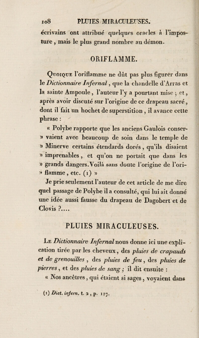 ioB PLUIES MIRACULEUSES* écrivains ont attribué quelques oracles a l’impos¬ ture , mais le plus grand nombre au démon. ORIFLAMME. Quoique l’oriflamme ne dût pas plus figurer dans le Dictionnaire Infernal, que la chandelle d’Arras et la sainte Ampoule, l’auteur l’y a pourtant mise } et , après avoir discuté sur l’origine de ce drapeau sacré, dont il fait un hochet de superstition , il avance cette phrase : (( Polybe rapporte que les anciens Gaulois conser- » vaient avec beaucoup de soin dans le temple de 5) Minerve certains étendards dorés, qu’ils disaient }) imprenables , et qu’on ne portait que dans les 5) grands dangers.Voilà sans doute l’origine de l’ori- » flamme, etc. (î) » Je prie seulement l’auteur de cet article de me dire quel passage de Polybe il a consulté, qui lui ait donné une idée aussi fausse du drapeau de Dagobert et de Clovis ?.... PLUIES MIRACULEUSES. Le Dictionnaire Infernal nous donne ici une expli» cation tirée par les cheveux, des pluies de crapauds et de grenouilles , des pluies de feu, des pluies de pierres, et des pluies de sang ; il dit ensuite : « Nos ancêtres , qui étaient si sages, voyaient dans