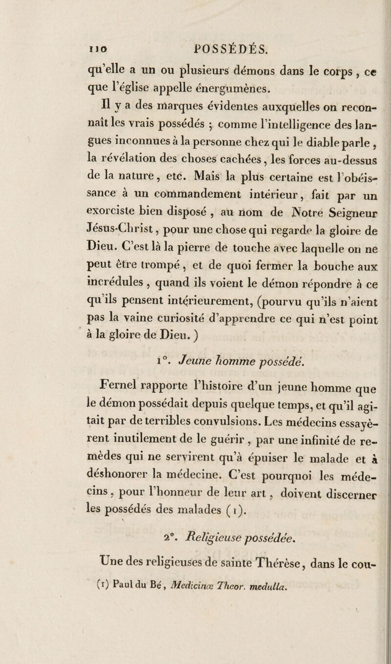 qu’elle a un ou plusieurs démons dans le corps , ce que l’église appelle énergumènes. Il V a des marques évidentes auxquelles on recon¬ naît les vrais possédés ; comme l’intelligence des lan¬ gues inconnues à la personne chez qui le diable parle , la révélation des choses cachées, les forces au-dessus de la nature, etc. Mais la plus certaine est l'obéis¬ sance à un commandement intérieur, fait par un exorciste bien disposé , au nom de Notre Seigneur Jésus-Christ, pour une chose qui regarde la gloire de Dieu. C est là la pierre de touche avec laquelle on ne peut être trompé, et de quoi fermer la bouche aux incrédules , quand ils voient le démon répondre à ce qu ils pensent intérieurement, (pourvu qu’ils n’aient pas la vaine curiosité d’apprendre ce qui n’est point à la gloire de Dieu. ) i°. Jeune homme possédé. Fernei rapporte l’histoire d’un jeune homme que le démon possédait depuis quelque temps, et qu’il agi¬ tait par de terribles convulsions. Les médecins essayè¬ rent inutilement de le guérir , par une infinité de re¬ mèdes qui ne servirent qu’à épuiser le malade et à déshonorer la médecine. C’est pourquoi les méde¬ cins , pour l’honneur de leur art, doivent discerner les possédés des malades (1). \ 2°. Religieuse possédée. Une des religieuses de sainte Thérèse, dans le cou- (0 Paul du Bé, Medicinœ Thcor. medulla.