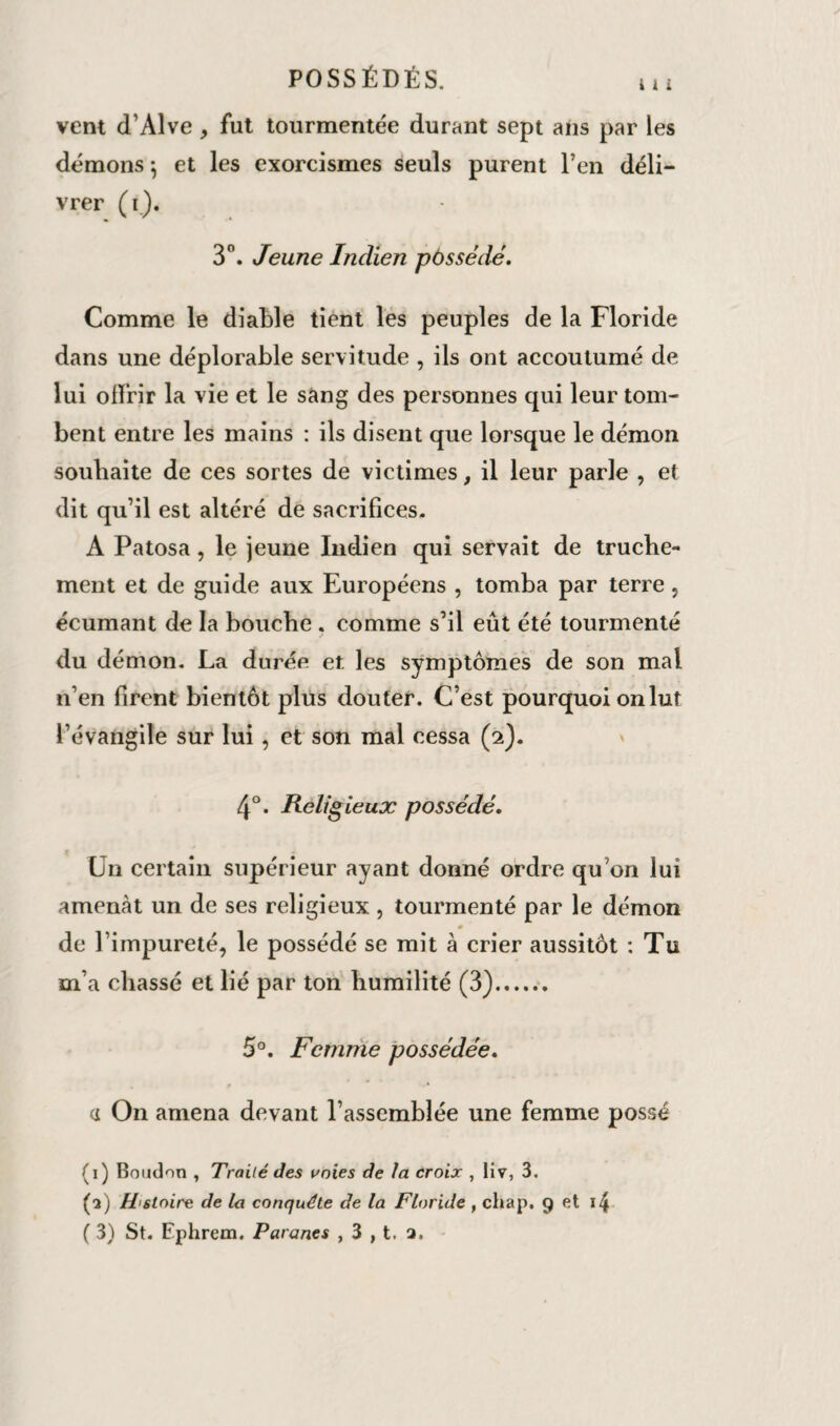 vent d’Alve , fut tourmentée durant sept ans par les démons -, et les exorcismes seuls purent l’en déli¬ vrer (i). 3°. Jeune Indien possédé. Comme le diable tient les peuples de la Floride dans une déplorable servitude , ils ont accoutumé de lui offrir la vie et le sang des personnes qui leur tom¬ bent entre les mains : ils disent que lorsque le démon souhaite de ces sortes de victimes, il leur parle , et dit qu’il est altéré de sacrifices. A Patosa, le jeune Indien qui servait de truche¬ ment et de guide aux Européens , tomba par terre, écumant de la bouche . comme s’il eût été tourmenté du démon. La durée et les symptômes de son mal n’en firent bientôt plus douter. C’est pourquoi on lut l’évangile sur lui, et son mal cessa (2). 4°. Religieux possédé. Un certain supérieur ayant donné ordre qu’on lui amenât un de ses religieux , tourmenté par le démon m de l’impureté, le possédé se mit à crier aussitôt : Tu m’a chassé et lié par ton humilité (3). 5°. Femme possédée. a On amena devant l’assemblée une femme possé (1) Boudon , Traité des voies de la croix , liv, 3. (2) H stoire de la conquête de la Floride , chap. 9 et i4 ( 3) St. Ephrem. Paranes , 3 , t. □.