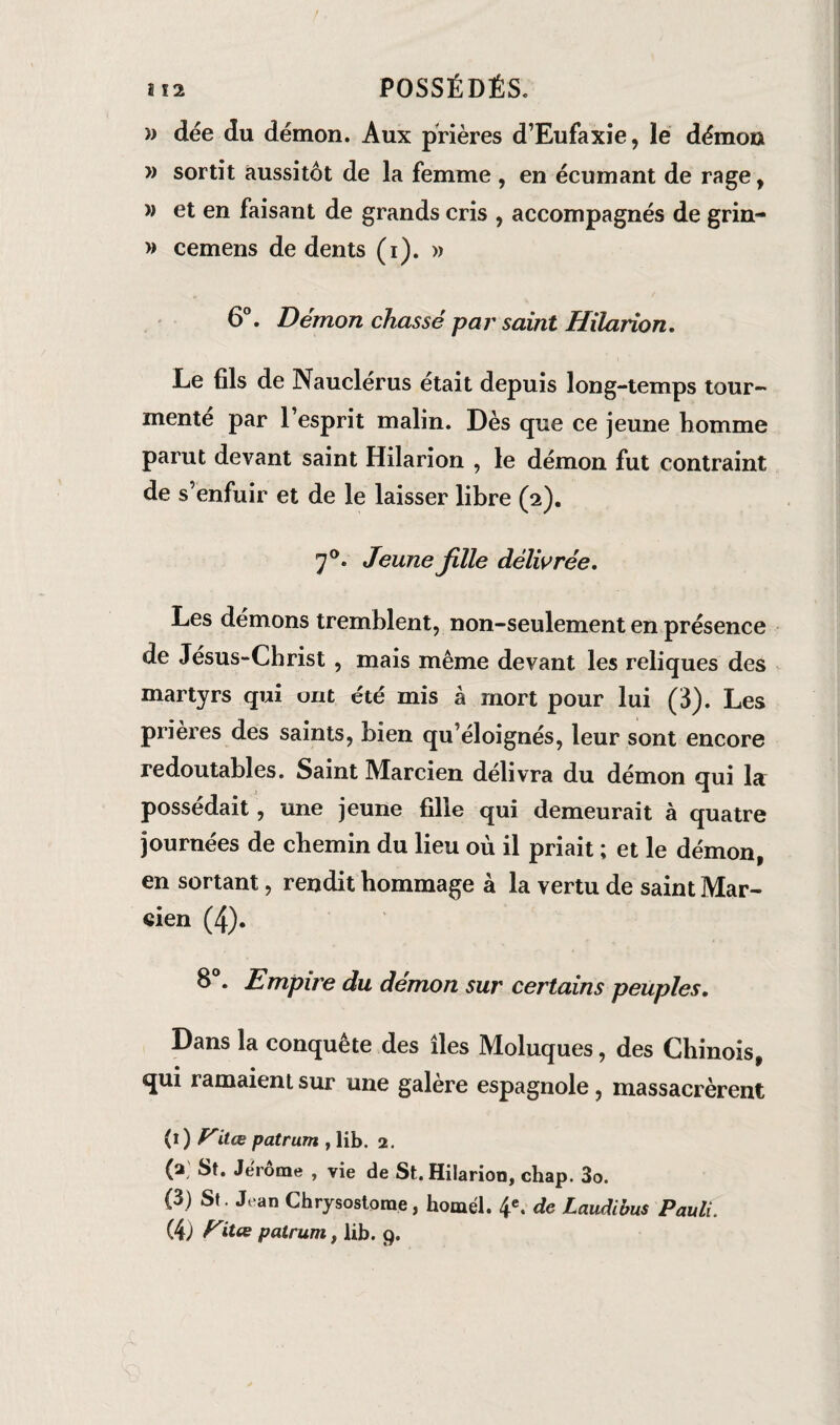 » dée du démon. Aux prières d’Eufaxie, le démon » sortit aussitôt de la femme , en écumant de rage, » et en faisant de grands cris , accompagnés de grin- » cemens de dents (i). » 6°. Démon chassé par saint Hilarion, Le fils de Nauclerus était depuis long-temps tour¬ mente par 1 esprit malin. Dès que ce jeune homme parut devant saint Hilarion , le démon fut contraint de s’enfuir et de le laisser libre (2). 70. Jeune Jille délivrée. Les démons tremblent, non-seulement en présence de Jésus-Christ , mais même devant les reliques des martyrs qui ont été mis à mort pour lui (3). Les prières des saints, bien qu’éloignés, leur sont encore redoutables. Saint Marcien délivra du démon qui la possédait, une jeune fille qui demeurait à quatre journées de chemin du lieu où il priait ; et le démon, en sortant, rendit hommage à la vertu de saint Mar- eien (4). 8°. Empire du démon sur certains peuples. Dans la conquête des îles Moluques, des Chinois, qui ramaient sur une galere espagnole, massacrèrent (1 ) Vitœ patrum , lib. 2. (a St. Jerome , vie de St. Hilarion, chap. 3o. (3) St . Jean Chrysostorae, homél. 4e. de Laudibus Pauli. (4) fritte patrum, lib. 9.