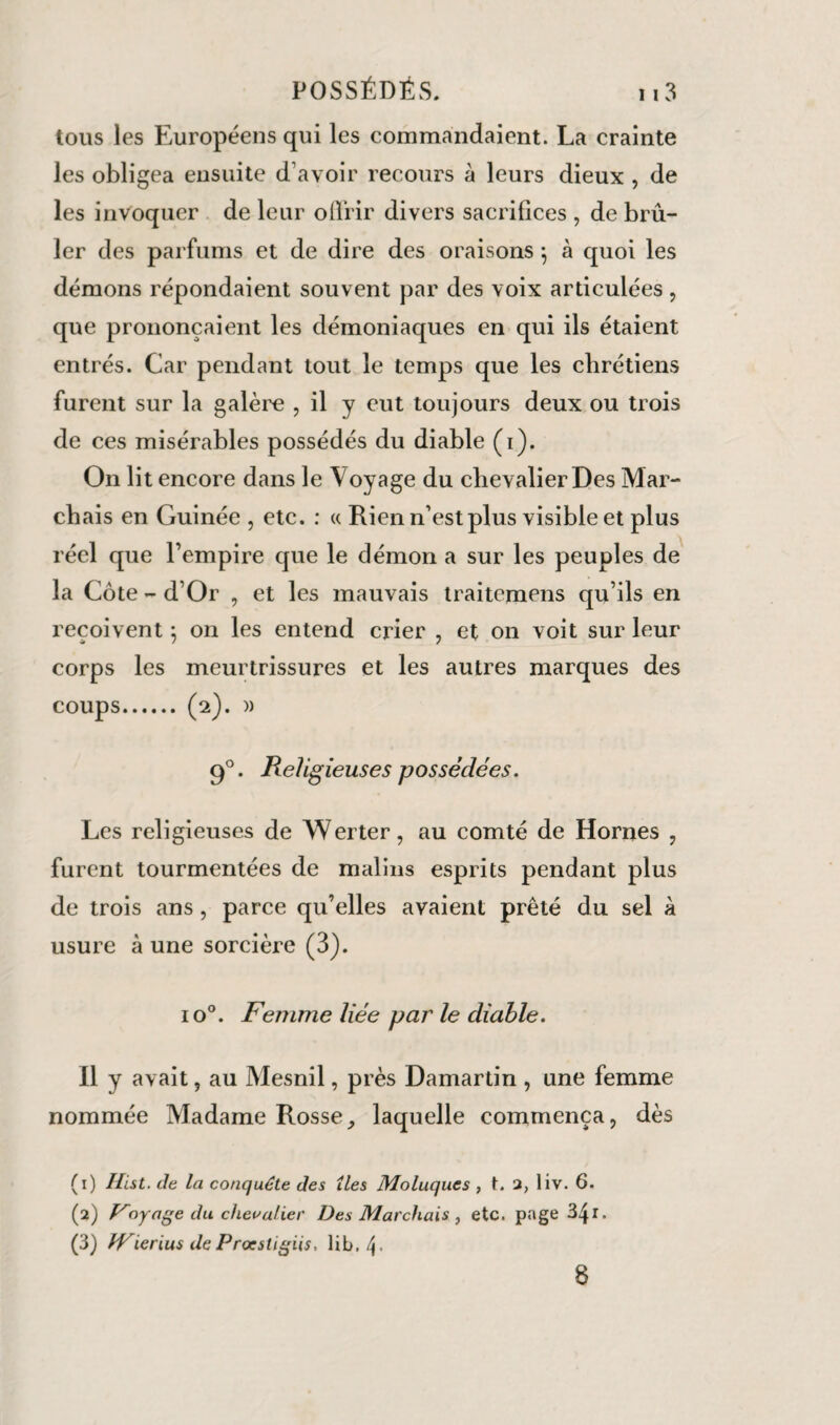 tous les Européens qui les commandaient. La crainte les obligea ensuite d’avoir recours à leurs dieux , de les invoquer de leur offrir divers sacrifices , de brû¬ ler des parfums et de dire des oraisons ; à quoi les démons répondaient souvent par des voix articulées, que prononçaient les démoniaques en qui ils étaient entrés. Car pendant tout le temps que les chrétiens furent sur la galère , il y eut toujours deux ou trois de ces misérables possédés du diable (i). On lit encore dans le \ oyage du chevalier Des Mar¬ chais en Guinée , etc. : « Rien n’est plus visible et plus réel que l’empire que le démon a sur les peuples de la Côte - d’Or , et les mauvais traiternens qu’ils en reçoivent ; on les entend crier , et on voit sur leur corps les meurtrissures et les autres marques des coups.(2). » 90. Religieuses possédées. Les religieuses de Werter, au comté de Hornes , furent tourmentées de malins esprits pendant plus de trois ans, parce qu’elles avaient prêté du sel à usure à une sorcière (3). io°. Femme liée par le diable. Il y avait, au Mesnil, près Damartin , une femme nommée Madame Rosse, laquelle commença, dès (1) Hist. de la conquête des îles Moluques , t. a, liv. 6. (2) Ployage du chevalier Des Marchais, etc. page34x. (3) JVierius de Procstigiis, lib./j- 8