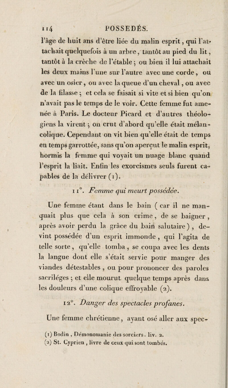 Page de huit ans d’être liée du malin esprit, qui l’at¬ tachait quelquefois à un arbre, tantôt au pied du lit, tantôt à la crèche de l’étable ; ou bien il lui attachait les deux mains rime sur l’autre avec une corde, ou avec un osier, ou avec la queue d’un cheval, ou avec de la filasse 5 et cela se faisait si vite et si bien qu’on n’avait pas le temps de le voir. Cette femme fut ame¬ née à Paris. Le docteur Picard et d’autres théolo¬ giens la virent -, on crut d’abord qu’elle était mélan¬ colique. Cependant on vit bien qu’elle était de temps en temps garrottée, sans qu’on aperçut le malin esprit, hormis la femme qui voyait un nuage blanc quand l’esprit la liait. Enfin les exorcismes seuls furent ca¬ pables de la délivrer (1). ii°. Femme qui meurt possédée. Une femme étant dans le bain ( car il ne man¬ quait plus que cela à son crime, de se baigner , après avoir perdu la grâce du bain salutaire) , de¬ vint possédée d’un esprit immonde , qui l’agita de telle sorte, qu’elle tomba , se coupa avec les dents la langue dont elle s’était servie pour manger des viandes détestables , ou pour prononcer des paroles sacrilèges 5 et elle mourut quelque temps après dans les douleurs d’une colique effroyable (2). 12°. Danger des spectacles profanes. Une femme chrétienne, ayant osé aller aux spec^- (1) Bodin , Démonoïuanie des sorciers, liv. 2. (2) St. Cyprien , livre de ceux qui sont tombés.