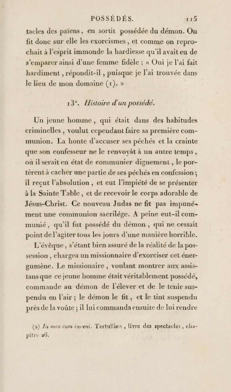 tacles des païens, en sortit possédée du démon. On fît donc sur elle les exorcismes, et comme on repro¬ chait à l’esprit immonde la hardiesse qu’il avait eu de s’emparer ainsi d’une femme fidèle ; « Oui je l’ai fait hardiment , répondit-il , puisque je l’ai trouvée dans le lieu de mon domaine (i). » i3°. Histoire d'un possédé. Un jeune homme , qui était dans des habitudes criminelles , voulut cependant faire sa première com¬ munion. La honte d’accuser ses péchés et la crainte que son confesseur ne le renvoyât à un autre temps , où il serait en état de communier dignement, le por¬ tèrent h cacher une partie de ses péchés en confession *, il reçut l’absolution , et eut l’impiété de se présenter à la Sainte Table , et de recevoir le corps adorable de Jésus-Christ. Ce nouveau Judas ne fit pas impunéi ment une communion sacrilège. A peine eut-il com¬ munié , qu’il fut possédé du démon, qui ne cessait point de l’agiter tous les jours d’une manière horrible. L’évêque, s’étant bien assuré de la réalité de la pos¬ session , chargea un missionnaire d’exorciser cet éner- gumène. Le missionaire , voulant montrer aux assis¬ tais que ce jeune homme était véritablement possédé, commande au démon de l’élever et de le tenir sus¬ pendu en l’air 5 le démon le fit, et le tint suspendu près de la voûte 5 il lui commanda ensuite de lui rendre (a) In meo cam iru'eni. Tertullien , livre de3 spectacles, cha¬ pitre 36.