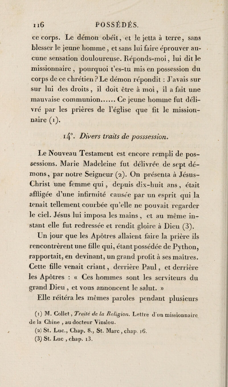 / ce corps. Le démon obéit, et le jetta à terre, sans blesser le jeune lionmie, et sans lui faire éprouver au¬ cune sensation douloureuse. Réponds-moi, lui dit le missionnaire , pourquoi t’es-tu mis en possession du corps de ce chrétien ? Le démon répondit : J’avais sur sur lui des droits, il doit être à moi, il a fait une mauvaise communion.Ce jeune homme fut déli¬ vré par les prières de l’église que fit le mission¬ naire (i). 4°. Divers traits de posssession. Le Nouveau Testament est encore rempli de pos¬ sessions. Marie Madeleine fut délivrée de sept dé¬ mons, par notre Seigneur (2). On présenta à Jésus- Christ une femme qui, depuis dix-huit ans , était affligée d’une infirmité causée par un esprit qui la tenait tellement courbée qu’elle ne pouvait regarder le ciel. Jésus lui imposa les mains , et au même in¬ stant elle fut redressée et rendit gloire à Dieu (3). Un jour que les Apôtres allaient faire la prière ils rencontrèrent une fille qui, étant possédée de Python, rapportait, en devinant, un grand profit à ses maîtres. Cette fille venait criant, derrière Paul, et derrière les Apôtres : « Ces hommes sont les serviteurs du grand Dieu , et vous annoncent le salut. » Elle réitéra les mêmes paroles pendant plusieurs (1) M. Collet,, Traité de la Religion. Lettre d un missionnaire de la Chine , au docteur Vinslou. (2) St. Luc., Chap. 8., St. Marc, chap. i6„ (3) St. Luc , chap. i3.