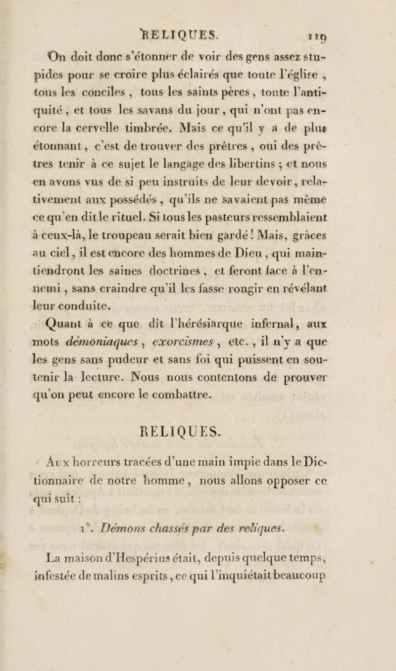 On doit donc s’étonner de voir des gens assez stu¬ pides pour se croire plus éclairés que toute l’église , tous les conciles , tous les saints pères , toute l’anti¬ quité , et tous les savans du jour, qui n’ont pas en¬ core la cervelle timbrée. Mais ce qu’il y a de plu# étonnant, c’est de trouver des prêtres , oui des prê¬ tres tenir à ce sujet le langage des libertins } et nous en avons vus de si peu instruits de leur devoir, rela¬ tivement aux possédés , qu’ils ne Savaient pas même ce qu’en dit le rituel. Si tous les pasteurs ressemblaient à ceux-là, le troupeau serait bien gardé î Mais, grâces au ciel, il est encore des hommes de Dieu , qui main¬ tiendront les saines doctrines , et feront lace à l’en¬ nemi , sans craindre qu'il les fasse rougir en révélant leur conduite. Quant à ce que dit l’hérésiarque infernal, aux mots démoniaques , exorcismes , etc. , il n’y a que les gens sans pudeur et sans foi qui puissent en sou¬ tenir la lecture. Nous nous contentons de prouver qu’on peut encore le combattre. RELIQUES. Aux horreurs tracées d’une main impie dans le Dic¬ tionnaire de notre homme , nous allons opposer ce qui suit : i°. Démons chassés par des reliques. La maison d’Hespérius était, depuis quelque temps, infestée de malins esprits, ce qui l’inquiétait beaucoup