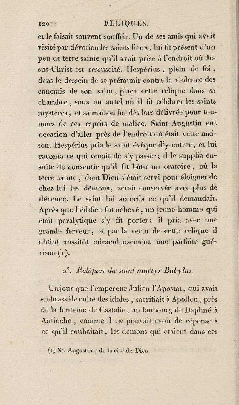 i2o RELIQUES. et le faisait souvent souffrir. Un de ses amis qui avait visité par dévotion les saints lieux, lui fit présent d’un peu de terre sainte qu’il avait prise à l’endroit où Jé¬ sus-Christ est ressuscité. Hespérius , plein de foi , dans le dessein de se prémunir contre la violence des ennemis de son salut, plaça cette relique dans sa chambre, soüs un autel où il fit célébrer les saints mystères , et sa maison fut dès lors délivrée pour tom jours de ces esprits de malice. Saint-Augustin eut occasion d’aller près de l’endroit où était cette mai¬ son. Hespérius pria le saint évêque d’y entrer, et lui raconta ce qui venait de s’y passer \ il le supplia en¬ suite de consentir qu’il fit bâtir un oratoire , où la terre sainte , dont Dieu s’était servi pour éloigner de chez lui les démons, serait conservée avec plus de décence* Le saint lui accorda ce qu’il demandait. Après que l’édifice fut achevé, un jeune homme qui était paralytique s’y fit porter \ il pria avec une grande ferveur, et par la vertu de cette relique il obtint aussitôt miraculeusement une parfaite gué¬ rison (1)* 2°. Reliques du saint martyr Babylas. Un jour que l’empereur Julien-l’Apostat, qui avait embrassé le culte des idoles , sacrifiait à Apollon , près de la fontaine de Castalie, au faubourg de Daphné à Antioche , comme il ne pouvait avoir de réponse à ce qu’il souhaitait, les démons qui étaient dans ces f i) Si. Augustin , de la cite de Dieu.