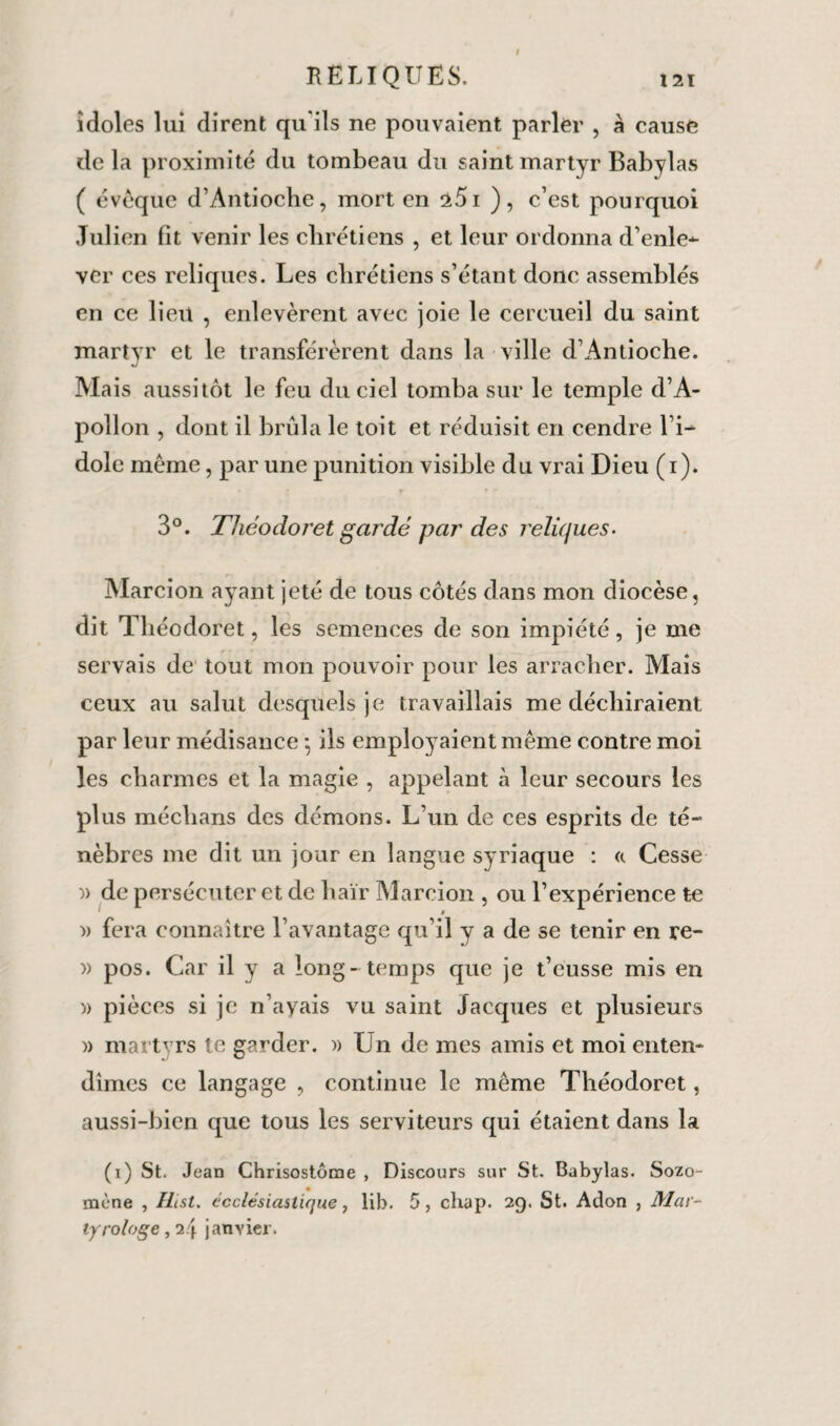 I RELIQUES. 121 idoles lui dirent qu'ils ne pouvaient parler , à cause delà proximité du tombeau du saint martyr Babylas ( évoque d’Antioche, mort en â5i ), c’est pourquoi Julien fit venir les chrétiens , et leur ordonna d’enle¬ ver ces reliques. Les chrétiens s’étant donc assemblés en ce lien , enlevèrent avec joie le cercueil du saint martyr et le transférèrent dans la ville d’Antioche. J Mais aussitôt le feu du ciel tomba sur le temple d’A¬ pollon , dont il brûla le toit et réduisit en cendre l’i¬ dole même, par une punition visible du vrai Dieu (i). 3°. Tliéodoret gardé par' des reliques- Marcion ayant jeté de tous côtés dans mon diocèse, dit Tliéodoret, les semences de son impiété, je me servais de tout mon pouvoir pour les arracher. Mais ceux au salut desquels je travaillais me déchiraient par leur médisance -, ils employaient même contre moi les charmes et la magie , appelant à leur secours les plus médians des démons. L’un de ces esprits de té¬ nèbres me dit un jour en langue syriaque : «. Cesse )> de persécuter et de haïr Marcion , ou l’expérience te » fera connaître l’avantage qu’il y a de se tenir en re- » pos. Car il y a long - temps que je t’eusse mis en )) pièces si je n’avais vu saint Jacques et plusieurs )> martvrs te garder. » Un de mes amis et moi enten¬ dîmes ce langage , continue le même Théodoret, aussi-bien que tous les serviteurs qui étaient dans la (i) St. Jean Chrisostôme , Discours sur St. Babylas. Sozo- mène , Ilist. ecclésiastique, lib. 5, chap. 29. St. Adon , Mar¬ tyrologe , 24 janvier.