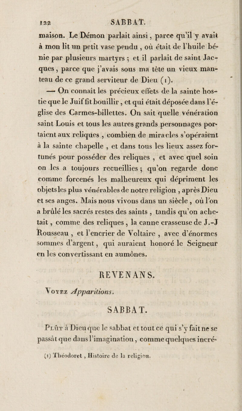 maison. Le Démon parlait ainsi, parce qu’il y avait à mon lit un petit vase pendu , où était de l huile bé« nie par plusieurs martyrs ; et il parlait de saint Jac¬ ques , parce que j’avais sous ma tête un vieux man¬ teau de ce grand serviteur de Dieu (i). —— On connaît les précieux effets de la sainte hos¬ tie que le Juif fit bouillir, et qui était déposée dans l’é¬ glise des Carmes-billettes. On sait quelle vénération saint Louis et tous les autres grands personnages por¬ taient aux reliques , combien de miracles s’opéraient à la sainte chapelle , et dans tous les lieux assez for¬ tunés pour posséder des reliques , et avec quel soin on les a toujours recueillies ; qu’on regarde donc comme forcenés les malheureux qui dépriment les objets les plus vénérables de notre religion , après Dieu et ses anges. Mais nous vivons dans un siècle , où Ion a brûlé les sacrés restes des saints , tandis qu’on ache¬ tait , comme des reliques , la canne crasseuse de J.-J Rousseau , et b encrier de Voltaire , avec d’énormes sommes d’argent, qui auraient honoré le Seigneur en les convertissant en aumônes. REVENANS. Voyez Apparitions. SABBAT. Plût a Dieu que le sabbat et tout ce qui s’y fait ne se passât que dans l’imagination, comme quelques incré- (1) Théodoret , Histoire de la religion. I