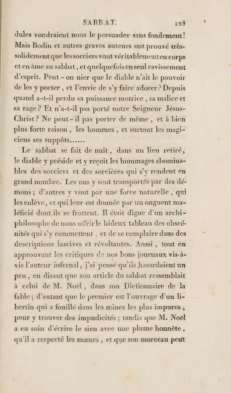 Jules voudraient nous le persuader sans fondement! Mais Bodin et autres graves auteurs ont prouvé très- solidement cpie les sorciers vont véritablement en corps et en âme au sabbat, et cjuelquefois en seul ravissement d’esprit. Peut - on nier que le diable n’ait le pouvoir de les y porter , et l’envie de s’y faire adorer? Depuis quand a-t-il perdu sa puissance motrice , sa malice et sa rage? Et n’a-t-il pas porté notre Seigneur Jésus- Christ ? Ne peut - il pas porter de meme , et à bien plus forte raison , les hommes , et surtout les magi¬ ciens ses suppôts. Le sabbat se fait de nuit, dans un lieu retiré, le diable y préside et y reçoit les hommages abomina¬ bles des sorciers et des sorcières qui s’y rendent en grand nombre. Les uns y sont transportés par des dé¬ mons ; d’autres y vont par une force naturelle , qui les enlève, et qui leur est donnée par un onguent ma- léficié dont ils se frottent. ïl était digne d’un archi- philosophe de nous offrir le hideux tableau des obscé¬ nités qui s’y commettent , et de se complaire dans des descriptions lascives et révoltantes. Aussi , tout en approuvant les critiques de nos bons journaux vis-à- « vis fauteur infernal, j'ai pensé qu’ils hasardaient un peu , en disant que son article du sabbat ressemblait à celui de M. Noël , dans son Dictionnaire de la fable -, d’autant que le premier est l’ouvrage d’un li* bertin qui a fouillé dans les mines les plus impures , pour y trouver des impudicités ; tandis que M. Noël a eu soin d écrire le sien avec une plume honnête, qu’il a respecté les mœurs , et que son morceau peut
