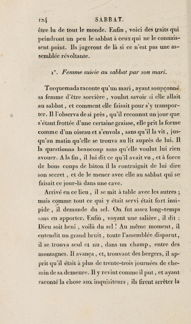 î^4 SABBAT. être lu de tout le monde. Enfin , voici des traits qui peindront un peu le sabbat à ceux qui ne le connais¬ sent point. Ils jugeront de là si ce n’est pas une as¬ semblée révoltante. i°. Femme suivie au sabbat par son mari. Torquemada raconte qu’un mari ayant soupçonné sa femme d’être sorcière , voulut savoir si elle allait au sabbat, et comment elle faisait pour s’y transpor¬ ter. Il l’observa de si près , qu’il reconnut un jour que s’étant frottée d’une certaine graisse, elle prit la forme comme d’un oiseau et s’envola , sans qu’il la vit, jus¬ qu’au matin qu’elle se trouva au lit auprès de lui. Il la questionna beaucoup sans qu elle voulut lui rien avouer. A la fin, il lui dit ce qu’il avait vu , et à force de bons coups de bâton il la contraignit de lui dire son secret , et de le mener avec elle au sabbat qui se faisait ce jour-là dans une cave. Arrivé en ce lieu , il se mit à table avec les autres *7 mais comme tout ce qui y était servi était fort insi¬ pide , il demande du sel. On fut assez long-temps sans en apporter. Enfin , voyant une salière, il dit : Dieu soit béni , voilà du sel ! Au même moment, il entendit un grand bruit, toute l’assemblée disparut, il se trouva seid et nu, dans un champ, entre des montagnes. Il avança, et, trouvant des bergers, il ap¬ prit qu’il était à plus de trente-trois journées de che¬ min de sa demeure. Il y revint comme il put, et ayant raconté la chose aux inquisiteurs , ils firent arrêter la
