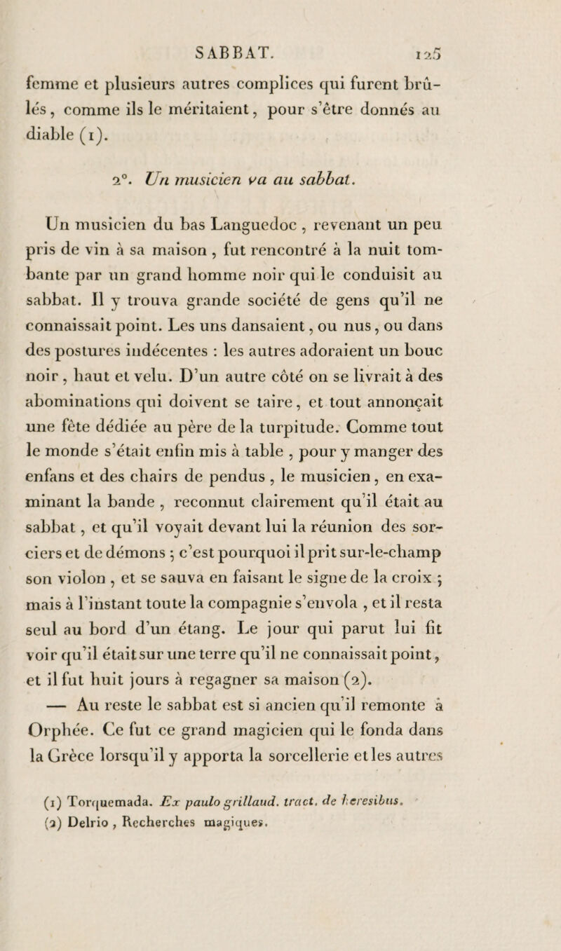 femme et plusieurs autres complices qui furent brû¬ lés , comme ils le méritaient, pour s’être donnés au diable (i). f 2°. Un musicien va au sabbat. Un musicien du bas Languedoc , revenant un peu pris de vin à sa maison , fut rencontré à la nuit tom¬ bante par un grand homme noir qui le conduisit au sabbat. Il y trouva grande société de gens qu’il ne connaissait point. Les uns dansaient, ou nus, ou dans des postures indécentes : les autres adoraient un bouc noir , haut et velu. D’un autre côté on se livrait à des abominations qui doivent se taire, et tout annonçait une fête dédiée au père delà turpitude. Comme tout le monde s’était enfin mis à table , pour y manger des enfans et des chairs de pendus , le musicien, en exa¬ minant la bande , reconnut clairement qu’il était au sabbat, et qu’il voyait devant lui la réunion des sor¬ ciers et de démons ; c’est pourquoi il prit sur-le-champ son violon , et se sauva en faisant le signe de la croix ; mais à l’instant toute la compagnie s’envola , et il resta seul au bord d’un étang. Le jour qui parut lui fît voir qu’il était sur une terre qu’il ne connaissait point, et il fut huit jours à regagner sa maison (2). — Au reste le sabbat est si ancien qu’il remonte â Orphée. Ce fut ce grand magicien qui le fonda dans la Grèce lorsqu’il y apporta la sorcellerie elles autres (1) Torquemada. Ex paulo grillaud. tract, de hcresibus. (q) Delrio , Recherches magiques.