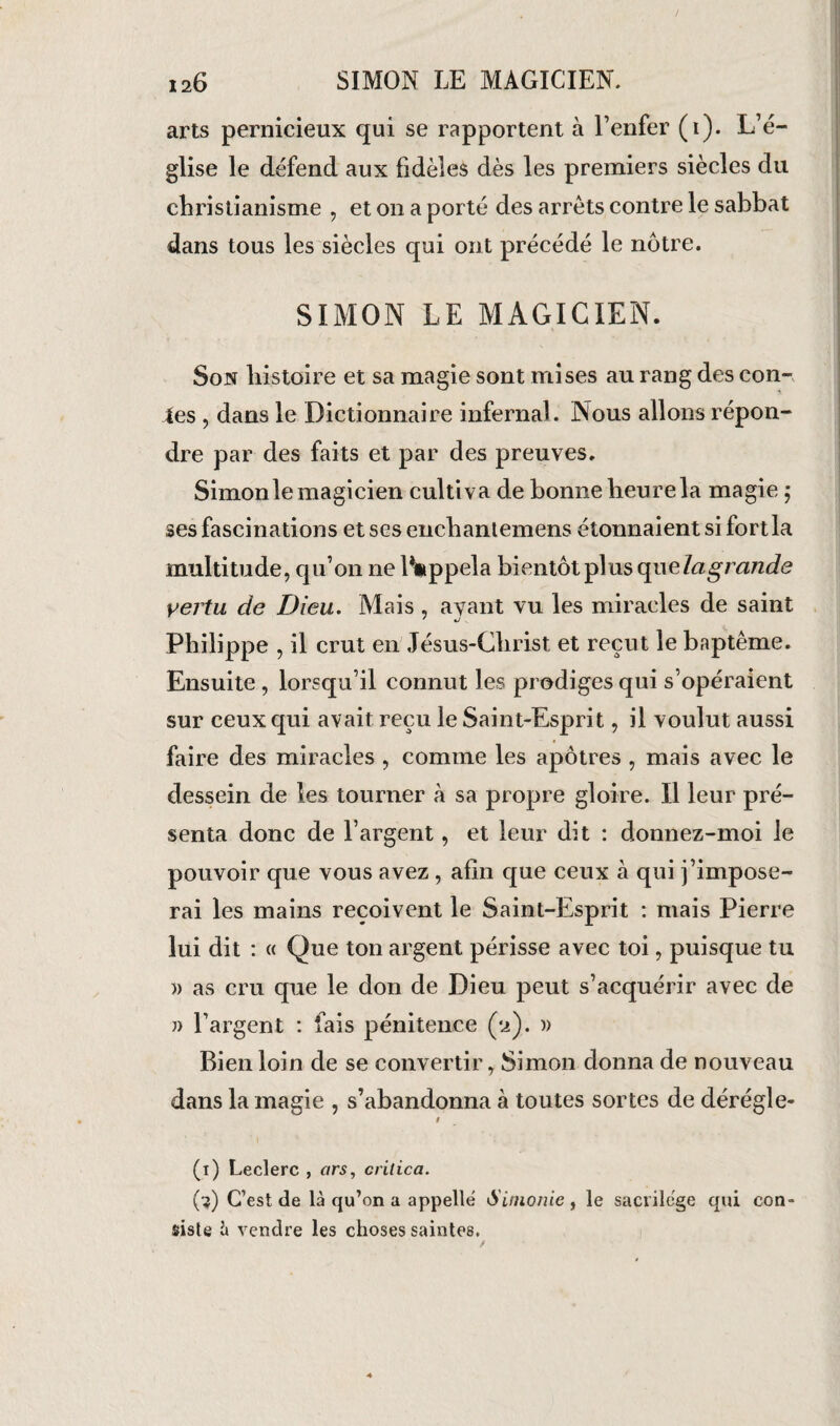 arts pernicieux qui se rapportent à l’enfer (i). L’é¬ glise le défend aux fidèles dès les premiers siècles du christianisme , et on a porté des arrêts contre le sabbat dans tous les siècles qui ont précédé le nôtre. SIMON LE MAGICIEN. Son histoire et sa magie sont mises au rang des con¬ tes , dans le Dictionnaire infernal. Nous allons répon¬ dre par des faits et par des preuves. Simon le magicien cultiva de bonne heure la magie ; ses fascinations etsesenchantemens étonnaient si fort la multitude, qu’on ne IVppela bientôt plus quelagrande vertu de Dieu. Mais , ayant vu les miracles de saint Philippe , il crut en Jésus-Christ et reçut le baptême. Ensuite , lorsqu’il connut les prodiges qui s’opéraient sur ceux qui avait reçu le Saint-Esprit, il voulut aussi faire des miracles , comme les apôtres , mais avec le dessein de les tourner à sa propre gloire. Il leur pré¬ senta donc de l’argent, et leur dit : donnez-moi le pouvoir que vous avez , afin que ceux à qui j’impose¬ rai les mains reçoivent le Saint-Esprit : mais Pierre lui dit : « Que ton argent périsse avec toi, puisque tu » as cru que le don de Dieu peut s’acquérir avec de » l’argent : fais pénitence (2). » Bien loin de se convertir, Simon donna de nouveau dans la magie , s’abandonna à toutes sortes de dérégie- 9 (1) Leclerc , ars, crilica. (?) C’est de là qu’on a appelle Simonie , le sacrilcge qui con¬ siste à vendre les choses saintes. /